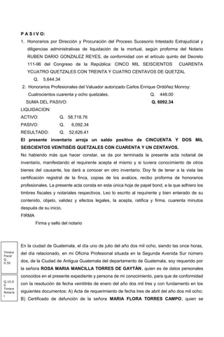 P A S I V O:
1. Honorarios por Dirección y Procuración del Proceso Sucesorio Intestado Extrajudicial y
diligencias administrativas de liquidación de la mortual, según proforma del Notario
RUBEN DARIO GONZALEZ REYES, de conformidad con el artículo quinto del Decreto
111-96 del Congreso de la República: CINCO MIL SEISCIENTOS CUARENTA
YCUATRO QUETZALES CON TREINTA Y CUATRO CENTAVOS DE QUETZAL
Q. 5,644.34
2. Honorarios Profesionales del Valuador autorizado Carlos Enrique Ordóñez Monroy:
Cuatrocientos cuarenta y ocho quetzales. Q. 448.00
SUMA DEL PASIVO: Q. 6092.34
LIQUIDACION:
ACTIVO: Q. 58,718.76
PASIVO: Q. 6,092.34
RESULTADO: Q. 52,626.41
El presente inventario arroja un saldo positivo de CINCUENTA Y DOS MIL
SEISCIENTOS VEINTISÉIS QUETZALES CON CUARENTA Y UN CENTAVOS.
No habiendo más que hacer constar, se da por terminada la presente acta notarial de
inventario, manifestando el requirente acepta el mismo y si tuviera conocimiento de otros
bienes del causante, los dará a conocer en otro inventario. Doy fe de tener a la vista las
certificación registral de la finca, copias de los avalúos, recibo proforma de honorarios
profesionales. La presente acta consta en esta única hoja de papel bond, a la que adhiero los
timbres fiscales y notariales respectivos. Leo lo escrito al requirente y bien enterado de su
contenido, objeto, validez y efectos legales, la acepta, ratifica y firma, cuarenta minutos
después de su inicio.
FIRMA
Firma y sello del notario
En la ciudad de Guatemala, el día uno de julio del año dos mil ocho, siendo las once horas,
del día relacionado, en mi Oficina Profesional situada en la Segunda Avenida Sur número
dos, de la Ciudad de Antigua Guatemala del departamento de Guatemala, soy requerido por
la señora ROSA MARIA MANCILLA TORRES DE GAYTÁN, quien es de datos personales
conocidos en el presente expediente y persona de mi conocimiento, para que de conformidad
con la resolución de fecha veintitrés de enero del año dos mil tres y con fundamento en los
siguientes documentos: A) Acta de requerimiento de fecha tres de abril del año dos mil ocho;
B) Certificado de defunción de la señora MARIA FLORA TORRES CAMPO, quien se
Q.10.0
0
Timbre
Notaria
l
Timbre
Fiscal
Q.
0.50
 