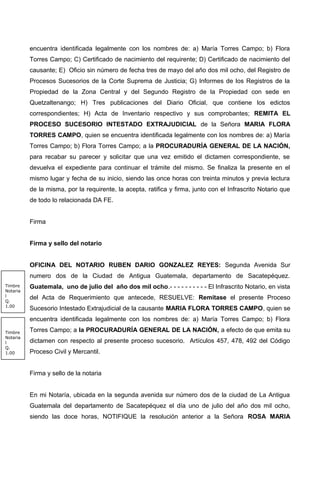 encuentra identificada legalmente con los nombres de: a) María Torres Campo; b) Flora
Torres Campo; C) Certificado de nacimiento del requirente; D) Certificado de nacimiento del
causante; E) Oficio sin número de fecha tres de mayo del año dos mil ocho, del Registro de
Procesos Sucesorios de la Corte Suprema de Justicia; G) Informes de los Registros de la
Propiedad de la Zona Central y del Segundo Registro de la Propiedad con sede en
Quetzaltenango; H) Tres publicaciones del Diario Oficial, que contiene los edictos
correspondientes; H) Acta de Inventario respectivo y sus comprobantes; REMITA EL
PROCESO SUCESORIO INTESTADO EXTRAJUDICIAL de la Señora MARIA FLORA
TORRES CAMPO, quien se encuentra identificada legalmente con los nombres de: a) María
Torres Campo; b) Flora Torres Campo; a la PROCURADURÍA GENERAL DE LA NACIÓN,
para recabar su parecer y solicitar que una vez emitido el dictamen correspondiente, se
devuelva el expediente para continuar el trámite del mismo. Se finaliza la presente en el
mismo lugar y fecha de su inicio, siendo las once horas con treinta minutos y previa lectura
de la misma, por la requirente, la acepta, ratifica y firma, junto con el Infrascrito Notario que
de todo lo relacionada DA FE.
Firma
Firma y sello del notario
OFICINA DEL NOTARIO RUBEN DARIO GONZALEZ REYES: Segunda Avenida Sur
numero dos de la Ciudad de Antigua Guatemala, departamento de Sacatepéquez.
Guatemala, uno de julio del año dos mil ocho.- - - - - - - - - - El Infrascrito Notario, en vista
del Acta de Requerimiento que antecede, RESUELVE: Remítase el presente Proceso
Sucesorio Intestado Extrajudicial de la causante MARIA FLORA TORRES CAMPO, quien se
encuentra identificada legalmente con los nombres de: a) María Torres Campo; b) Flora
Torres Campo; a la PROCURADURÍA GENERAL DE LA NACIÓN, a efecto de que emita su
dictamen con respecto al presente proceso sucesorio. Artículos 457, 478, 492 del Código
Proceso Civil y Mercantil.
Firma y sello de la notaria
En mi Notaría, ubicada en la segunda avenida sur número dos de la ciudad de La Antigua
Guatemala del departamento de Sacatepéquez el día uno de julio del año dos mil ocho,
siendo las doce horas, NOTIFIQUE la resolución anterior a la Señora ROSA MARIA
Timbre
Notaria
l
Q.
1.00
Timbre
Notaria
l
Q.
1.00
 