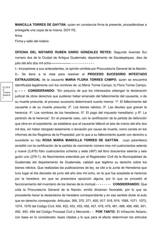 MANCILLA TORRES DE GAYTÁN, quien en constancia firma la presente, procediéndose a
entregarle una copia de la misma. DOY FE.
firma
Firma y sello del notario
OFICINA DEL NOTARIO RUBEN DARIO GONZALEZ REYES: Segunda Avenida Sur
numero dos de la Ciudad de Antigua Guatemala, departamento de Sacatepéquez, diez de
julio del año dos mil ocho------------------- - - - - - - - - - - - -
I.- Incorpórese a sus antecedentes, la opinión emitida por Procuraduría General de la Nación;
II.- Se tiene a la vista para resolver el PROCESO SUCESORIO INTESTADO
EXTRAJUDICIAL de la causante MARIA FLORA TORRES CAMPO, quien se encuentra
identificada legalmente con los nombres de: a) María Torres Campo; b) Flora Torres Campo;
y, - - - CONSIDERANDO: “Sin perjuicio de que los interesados obtengan la declaración
judicial de otros derechos que pudieran haber emanado del fallecimiento del causante, o de
su muerte presunta, el proceso sucesorio determinará cuanto menos: 1º. El fallecimiento del
causante o de su muerte presunta; 2º. Los bienes relictos; 3º. Las deudas que gravan la
herencia; 4º. Los nombres de los herederos; 5º. El pago del impuesto hereditario; y 6º. La
partición de la herencia”. En el presente caso, con la certificación de la partida de defunción
que obra en el expediente, se establece que el causante falleció el seis de marzo del año dos
mil dos, sin haber otorgado testamento o donación por causa de muerte, como consta en los
informes de los Registros de la Propiedad, por lo que a su fallecimiento quedó con derecho a
sucederle su hijo ROSA MARIA MANCILLA TORRES DE GAYTÁN, cuyo parentesco
acreditó con la certificación de la partida de nacimiento número tres mil cuatrocientos setenta
y nueve (3,479) folio cuatrocientos ochenta y siete (487) del libro doscientos setenta y seis
guión uno (276-1), de Nacimientos extendida por el Registrador Civil de la Municipalidad de
Guatemala del departamento de Guatemala, calidad que legitima su derecho sobre los
bienes relictos. Que realizadas las publicaciones de ley, se citó a la Junta de Herederos que
tuvo lugar el día dieciséis de junio del año dos mil ocho, en la que fue aceptada la herencia
por la heredera, sin que se presentara oposición alguna, por lo que se procedió al
faccionamiento del inventario de los bienes de la mortual.- - - - - - - - CONSIDERANDO: Que
oída la Procuraduría General de la Nación, emitió dictamen favorable, por lo que es
procedente hacer la declaratoria de heredero correspondiente y en ese sentido dictar el auto
que en derecho corresponde. Artículos: 369, 370, 371, 405, 917, 918, 919, 1068, 1071, 1073,
1074, 1078 del Código Civil; 450, 452, 453, 455, 456, 457, 478, 479, 481, 488, 489, 490, 491,
492, 493, 494 del Código Procesal Civil y Mercantil.- - POR TANTO: El Infrascrito Notario,
con base en lo considerado, leyes citadas y lo que para el efecto determinan los artículos
Q.10.0
0
Timbre
Notaria
l
 
