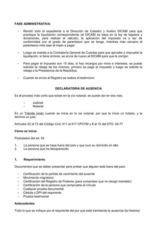 FASE ADMINISTRATIVA:
- Remitir todo el expediente a la Dirección de Catastro y Avalúo DICABI para que
practique la liquidación correspondiente (el DICABI se basa en la ley de legados y
donaciones, para realizar el cálculo), la aplicación del impuesto va a ser de
conformidad con el grado de parentesco que se tenga, mientras más cercano el
parentesco más bajo el impto a pagar
- Luego se manda a la Contraloría General de Cuentas para que apruebe o impruebe la
liquidación, si tiene errores, se envía de nuevo al DICABI para que la corrijan
- Para pagar el impuesto son 15 días, si hay recargos por mora e intereses, se puede
solicitar la rebaja de los mismos, primero se paga el impuesto y luego se solicita la
rebaja a la Presidencia de la República.
- Cuando se envía al Registro se realiza el testimonio
DECLARATORIA DE AUSENCIA
Es el proceso más corto que existe en la vía notarial, se puede dar en dos vías:
- Judicial
- Notarial
Es un Trámite mixto cuando se inicia en la via notarial, por que la inicia un notario, y la
termina un juez.
Artículos 42 al 72 del Código Civil; 411 al 417 CPCYM y 8 al 10 del DTO. 54-77
Cómo se inicia:
Postulados del art. 42
1. La persona que se haya fuera del país y que tuvo su domicilio en ella
2. La persona que ha desaparecido
1. Requerimiento
Documentos que se deben presentar para probar que alguien está fuera del país:
- Certificación de la partida de nacimiento del ausente
- Movimiento migratorio
- Certificación del Registro de Poderes (para comprobar que no otorgó mandato)
- Certificación de la persona que compruebe el vínculo
- Cualquier prueba documental
- Cédula o DPI del requirente
- Prueba testimonial
Antecedentes
Todo lo que se indique por el requirente del por qué está tramitando la ausencia (la historia)
 