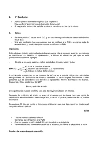 2. 1ª Resolución
- Admitir para su trámite la diligencia que se plantea
- Hay que tener por incorporada la prueba documental
- Si hay prueba testimonial, señalar audiencia para la recepción de la misma
3. Edicto
- Se debe publica 3 veces en el D.O. y en uno de mayor circulación dentro del término
de 30 días
- Una vez planteado, hay que ordenar que se notifique a la PGN, se manda acta de
requerimiento, y resolución para mandar a notificar a la PGN
Importante:
Este edicto es distinto, adicional debe indicarse que se cita al presunto ausente, o a quienes
se consideren con derecho a representarlo, e indicar el motivo del por que se está
planteando la ausencia. Ejemplo:
- Se cita al presunto ausente, motivo solicitud de divorcio, lugar y fecha
1. Citar al presunto ausente
EDICTO 2. Quienes se sienten con D. a representarlo
3. Indicar el motivo de la solicitud
A mi Notaria ubicada en xx se presentó la señora xx a tramitar diligencias voluntarias
extrajudiciales de Declaratoria de Ausencia del señor xx, se cita al presunto ausente o a las
personas que se consideren con derecho a representar. Motivo: tramitación de divorcio.
Guatemala, 03 de septiembre del 2011
Firma y sello del Notario
Debe publicarse 3 veces en el DO y en otro de mayor circulación en 30 días.
Después de publicado el edicto, o antes si el notario así lo desea, hay que recibir la
declaración testimonial como medio de prueba, o recibir la prueba y dentro de ello la prueba
testimonial
Después de 30 días se remite el documento al tribunal, para que éste nombre y discierna el
cargo de defensor judicial
03/09
- Tribunal nombra defensor judicial
- Se manda a pedir opinión a la PGN
- Cuando regresa opinión de la PGN, el tribunal dicta auto judicial
- Ya firmado el auto con la certificación de la ausencia, se remite el expediente al AGP
Pueden darse dos tipos de oposición
 