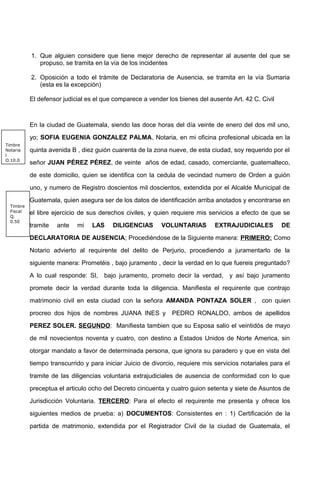 1. Que alguien considere que tiene mejor derecho de representar al ausente del que se
propuso, se tramita en la vía de los incidentes
2. Oposición a todo el trámite de Declaratoria de Ausencia, se tramita en la vía Sumaria
(esta es la excepción)
El defensor judicial es el que comparece a vender los bienes del ausente Art. 42 C. Civil
En la ciudad de Guatemala, siendo las doce horas del día veinte de enero del dos mil uno,
yo; SOFIA EUGENIA GONZALEZ PALMA, Notaria, en mi oficina profesional ubicada en la
quinta avenida B , diez guión cuarenta de la zona nueve, de esta ciudad, soy requerido por el
señor JUAN PÉREZ PÉREZ, de veinte años de edad, casado, comerciante, guatemalteco,
de este domicilio, quien se identifica con la cedula de vecindad numero de Orden a guión
uno, y numero de Registro doscientos mil doscientos, extendida por el Alcalde Municipal de
Guatemala, quien asegura ser de los datos de identificación arriba anotados y encontrarse en
el libre ejercicio de sus derechos civiles, y quien requiere mis servicios a efecto de que se
tramite ante mi LAS DILIGENCIAS VOLUNTARIAS EXTRAJUDICIALES DE
DECLARATORIA DE AUSENCIA; Procediéndose de la Siguiente manera: PRIMERO: Como
Notario advierto al requirente del delito de Perjurio, procediendo a juramentarlo de la
siguiente manera: Prometéis , bajo juramento , decir la verdad en lo que fuereis preguntado?
A lo cual responde: SI, bajo juramento, prometo decir la verdad, y así bajo juramento
promete decir la verdad durante toda la diligencia. Manifiesta el requirente que contrajo
matrimonio civil en esta ciudad con la señora AMANDA PONTAZA SOLER , con quien
procreo dos hijos de nombres JUANA INES y PEDRO RONALDO, ambos de apellidos
PEREZ SOLER. SEGUNDO: Manifiesta tambien que su Esposa salio el veintidós de mayo
de mil novecientos noventa y cuatro, con destino a Estados Unidos de Norte America, sin
otorgar mandato a favor de determinada persona, que ignora su paradero y que en vista del
tiempo transcurrido y para iniciar Juicio de divorcio, requiere mis servicios notariales para el
tramite de las diligencias voluntaria extrajudiciales de ausencia de conformidad con lo que
preceptua el articulo ocho del Decreto cincuenta y cuatro guion setenta y siete de Asuntos de
Jurisdicción Voluntaria. TERCERO: Para el efecto el requirente me presenta y ofrece los
siguientes medios de prueba: a) DOCUMENTOS: Consistentes en : 1) Certificación de la
partida de matrimonio, extendida por el Registrador Civil de la ciudad de Guatemala, el
Timbre
Fiscal
Q.
0.50
Timbre
Notaria
l
Q.10.0
 