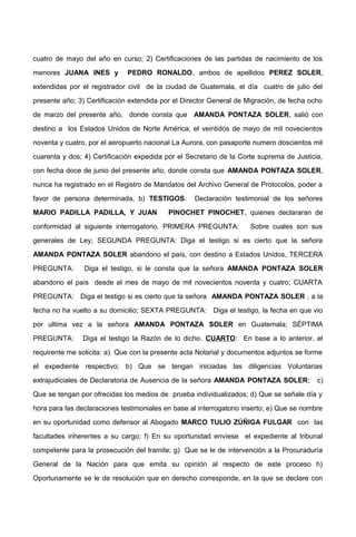 cuatro de mayo del año en curso; 2) Certificaciones de las partidas de nacimiento de los
menores JUANA INES y PEDRO RONALDO, ambos de apellidos PEREZ SOLER,
extendidas por el registrador civil de la ciudad de Guatemala, el día cuatro de julio del
presente año; 3) Certificación extendida por el Director General de Migración, de fecha ocho
de marzo del presente año, donde consta que AMANDA PONTAZA SOLER, salió con
destino a los Estados Unidos de Norte América, el veintidós de mayo de mil novecientos
noventa y cuatro, por el aeropuerto nacional La Aurora, con pasaporte numero doscientos mil
cuarenta y dos; 4) Certificación expedida por el Secretario de la Corte suprema de Justicia,
con fecha doce de junio del presente año, donde consta que AMANDA PONTAZA SOLER,
nunca ha registrado en el Registro de Mandatos del Archivo General de Protocolos, poder a
favor de persona determinada, b) TESTIGOS: Declaración testimonial de los señores
MARIO PADILLA PADILLA, Y JUAN PINOCHET PINOCHET, quienes declararan de
conformidad al siguiente interrogatorio. PRIMERA PREGUNTA: Sobre cuales son sus
generales de Ley; SEGUNDA PREGUNTA: Diga el testigo si es cierto que la señora
AMANDA PONTAZA SOLER abandono el país, con destino a Estados Unidos, TERCERA
PREGUNTA: Diga el testigo, si le consta que la señora AMANDA PONTAZA SOLER
abandono el país desde el mes de mayo de mil novecientos noventa y cuatro; CUARTA
PREGUNTA: Diga el testigo si es cierto que la señora AMANDA PONTAZA SOLER , a la
fecha no ha vuelto a su domicilio; SEXTA PREGUNTA: Diga el testigo, la fecha en que vio
por ultima vez a la señora AMANDA PONTAZA SOLER en Guatemala; SÉPTIMA
PREGUNTA: Diga el testigo la Razón de lo dicho. CUARTO: En base a lo anterior, el
requirente me solicita: a) Que con la presente acta Notarial y documentos adjuntos se forme
el expediente respectivo; b) Que se tengan iniciadas las diligencias Voluntarias
extrajudiciales de Declaratoria de Ausencia de la señora AMANDA PONTAZA SOLER; c)
Que se tengan por ofrecidas los medios de prueba individualizados; d) Que se señale día y
hora para las declaraciones testimoniales en base al interrogatorio inserto; e) Que se nombre
en su oportunidad como defensor al Abogado MARCO TULIO ZÚÑIGA FULGAR con las
facultades inherentes a su cargo; f) En su oportunidad envíese el expediente al tribunal
competente para la prosecución del tramite; g) Que se le de intervención a la Procuraduría
General de la Nación para que emita su opinión al respecto de este proceso h)
Oportunamente se le de resolución que en derecho corresponde, en la que se declare con
 