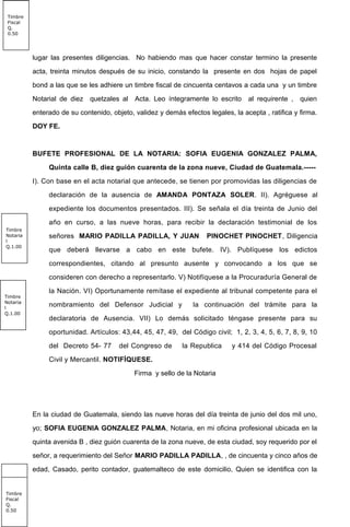 lugar las presentes diligencias. No habiendo mas que hacer constar termino la presente
acta, treinta minutos después de su inicio, constando la presente en dos hojas de papel
bond a las que se les adhiere un timbre fiscal de cincuenta centavos a cada una y un timbre
Notarial de diez quetzales al Acta. Leo íntegramente lo escrito al requirente , quien
enterado de su contenido, objeto, validez y demás efectos legales, la acepta , ratifica y firma.
DOY FE.
BUFETE PROFESIONAL DE LA NOTARIA: SOFIA EUGENIA GONZALEZ PALMA,
Quinta calle B, diez guión cuarenta de la zona nueve, Ciudad de Guatemala.-----
I). Con base en el acta notarial que antecede, se tienen por promovidas las diligencias de
declaración de la ausencia de AMANDA PONTAZA SOLER. II). Agréguese al
expediente los documentos presentados. III). Se señala el día treinta de Junio del
año en curso, a las nueve horas, para recibir la declaración testimonial de los
señores MARIO PADILLA PADILLA, Y JUAN PINOCHET PINOCHET, Diligencia
que deberá llevarse a cabo en este bufete. IV). Publíquese los edictos
correspondientes, citando al presunto ausente y convocando a los que se
consideren con derecho a representarlo. V) Notifíquese a la Procuraduría General de
la Nación. VI) Oportunamente remítase el expediente al tribunal competente para el
nombramiento del Defensor Judicial y la continuación del trámite para la
declaratoria de Ausencia. VII) Lo demás solicitado téngase presente para su
oportunidad. Artículos: 43,44, 45, 47, 49, del Código civil; 1, 2, 3, 4, 5, 6, 7, 8, 9, 10
del Decreto 54- 77 del Congreso de la Republica y 414 del Código Procesal
Civil y Mercantil. NOTIFÍQUESE.
Firma y sello de la Notaria
En la ciudad de Guatemala, siendo las nueve horas del día treinta de junio del dos mil uno,
yo; SOFIA EUGENIA GONZALEZ PALMA, Notaria, en mi oficina profesional ubicada en la
quinta avenida B , diez guión cuarenta de la zona nueve, de esta ciudad, soy requerido por el
señor, a requerimiento del Señor MARIO PADILLA PADILLA, , de cincuenta y cinco años de
edad, Casado, perito contador, guatemalteco de este domicilio, Quien se identifica con la
Timbre
Notaria
l
Q.1.00
Timbre
Notaria
l
Q.1.00
Timbre
Notaria
l
Q.10.0
0
Timbre
Fiscal
Q.
0.50
Timbre
Fiscal
Q.
0.50
 