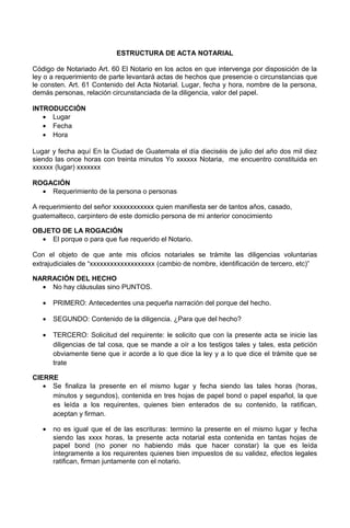 ESTRUCTURA DE ACTA NOTARIAL
Código de Notariado Art. 60 El Notario en los actos en que intervenga por disposición de la
ley o a requerimiento de parte levantará actas de hechos que presencie o circunstancias que
le consten. Art. 61 Contenido del Acta Notarial. Lugar, fecha y hora, nombre de la persona,
demás personas, relación circunstanciada de la diligencia, valor del papel.
INTRODUCCIÓN
• Lugar
• Fecha
• Hora
Lugar y fecha aquí En la Ciudad de Guatemala el día dieciséis de julio del año dos mil diez
siendo las once horas con treinta minutos Yo xxxxxx Notaria, me encuentro constituida en
xxxxxx (lugar) xxxxxxx
ROGACIÓN
• Requerimiento de la persona o personas
A requerimiento del señor xxxxxxxxxxxx quien manifiesta ser de tantos años, casado,
guatemalteco, carpintero de este domiclio persona de mi anterior conocimiento
OBJETO DE LA ROGACIÓN
• El porque o para que fue requerido el Notario.
Con el objeto de que ante mis oficios notariales se trámite las diligencias voluntarias
extrajudiciales de “xxxxxxxxxxxxxxxxxxx (cambio de nombre, identificación de tercero, etc)”
NARRACIÓN DEL HECHO
• No hay cláusulas sino PUNTOS.
• PRIMERO: Antecedentes una pequeña narración del porque del hecho.
• SEGUNDO: Contenido de la diligencia. ¿Para que del hecho?
• TERCERO: Solicitud del requirente: le solicito que con la presente acta se inicie las
diligencias de tal cosa, que se mande a oír a los testigos tales y tales, esta petición
obviamente tiene que ir acorde a lo que dice la ley y a lo que dice el trámite que se
trate
CIERRE
• Se finaliza la presente en el mismo lugar y fecha siendo las tales horas (horas,
minutos y segundos), contenida en tres hojas de papel bond o papel español, la que
es leída a los requirentes, quienes bien enterados de su contenido, la ratifican,
aceptan y firman.
• no es igual que el de las escrituras: termino la presente en el mismo lugar y fecha
siendo las xxxx horas, la presente acta notarial esta contenida en tantas hojas de
papel bond (no poner no habiendo más que hacer constar) la que es leída
íntegramente a los requirentes quienes bien impuestos de su validez, efectos legales
ratifican, firman juntamente con el notario.
 