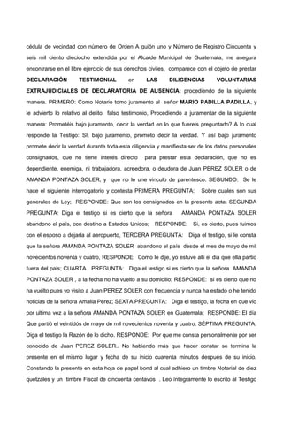 cédula de vecindad con número de Orden A guión uno y Número de Registro Cincuenta y
seis mil ciento dieciocho extendida por el Alcalde Municipal de Guatemala, me asegura
encontrarse en el libre ejercicio de sus derechos civiles, comparece con el objeto de prestar
DECLARACIÓN TESTIMONIAL en LAS DILIGENCIAS VOLUNTARIAS
EXTRAJUDICIALES DE DECLARATORIA DE AUSENCIA: procediendo de la siguiente
manera. PRIMERO: Como Notario tomo juramento al señor MARIO PADILLA PADILLA, y
le advierto lo relativo al delito falso testimonio, Procediendo a juramentar de la siguiente
manera: Prometéis bajo juramento, decir la verdad en lo que fuereis preguntado? A lo cual
responde la Testigo: SI, bajo juramento, prometo decir la verdad. Y así bajo juramento
promete decir la verdad durante toda esta diligencia y manifiesta ser de los datos personales
consignados, que no tiene interés directo para prestar esta declaración, que no es
dependiente, enemiga, ni trabajadora, acreedora, o deudora de Juan PEREZ SOLER o de
AMANDA PONTAZA SOLER, y que no le une vinculo de parentesco. SEGUNDO: Se le
hace el siguiente interrogatorio y contesta PRIMERA PREGUNTA: Sobre cuales son sus
generales de Ley; RESPONDE: Que son los consignados en la presente acta. SEGUNDA
PREGUNTA: Diga el testigo si es cierto que la señora AMANDA PONTAZA SOLER
abandono el país, con destino a Estados Unidos; RESPONDE: Si, es cierto, pues fuimos
con el esposo a dejarla al aeropuerto, TERCERA PREGUNTA: Diga el testigo, si le consta
que la señora AMANDA PONTAZA SOLER abandono el país desde el mes de mayo de mil
novecientos noventa y cuatro, RESPONDE: Como le dije, yo estuve alli el dia que ella partio
fuera del pais; CUARTA PREGUNTA: Diga el testigo si es cierto que la señora AMANDA
PONTAZA SOLER , a la fecha no ha vuelto a su domicilio; RESPONDE: si es cierto que no
ha vuelto pues yo visito a Juan PEREZ SOLER con frecuencia y nunca ha estado o he tenido
noticias de la señora Amalia Perez; SEXTA PREGUNTA: Diga el testigo, la fecha en que vio
por ultima vez a la señora AMANDA PONTAZA SOLER en Guatemala; RESPONDE: El día
Que partió el veintidós de mayo de mil novecientos noventa y cuatro. SÉPTIMA PREGUNTA:
Diga el testigo la Razón de lo dicho. RESPONDE: Por que me consta personalmente por ser
conocido de Juan PEREZ SOLER.. No habiendo más que hacer constar se termina la
presente en el mismo lugar y fecha de su inicio cuarenta minutos después de su inicio.
Constando la presente en esta hoja de papel bond al cual adhiero un timbre Notarial de diez
quetzales y un timbre Fiscal de cincuenta centavos . Leo íntegramente lo escrito al Testigo
 