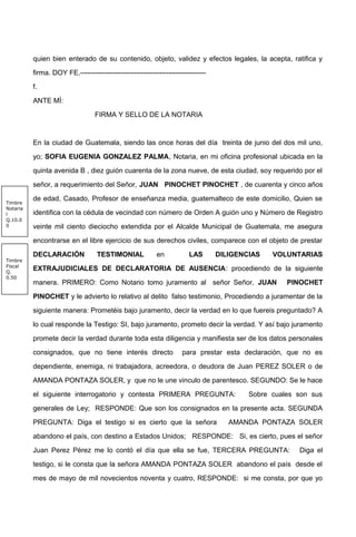quien bien enterado de su contenido, objeto, validez y efectos legales, la acepta, ratifica y
firma. DOY FE.------------------------------------------------------
f.
ANTE MÍ:
FIRMA Y SELLO DE LA NOTARIA
En la ciudad de Guatemala, siendo las once horas del día treinta de junio del dos mil uno,
yo; SOFIA EUGENIA GONZALEZ PALMA, Notaria, en mi oficina profesional ubicada en la
quinta avenida B , diez guión cuarenta de la zona nueve, de esta ciudad, soy requerido por el
señor, a requerimiento del Señor, JUAN PINOCHET PINOCHET , de cuarenta y cinco años
de edad, Casado, Profesor de enseñanza media, guatemalteco de este domicilio, Quien se
identifica con la cédula de vecindad con número de Orden A guión uno y Número de Registro
veinte mil ciento dieciocho extendida por el Alcalde Municipal de Guatemala, me asegura
encontrarse en el libre ejercicio de sus derechos civiles, comparece con el objeto de prestar
DECLARACIÓN TESTIMONIAL en LAS DILIGENCIAS VOLUNTARIAS
EXTRAJUDICIALES DE DECLARATORIA DE AUSENCIA: procediendo de la siguiente
manera. PRIMERO: Como Notario tomo juramento al señor Señor, JUAN PINOCHET
PINOCHET y le advierto lo relativo al delito falso testimonio, Procediendo a juramentar de la
siguiente manera: Prometéis bajo juramento, decir la verdad en lo que fuereis preguntado? A
lo cual responde la Testigo: SI, bajo juramento, prometo decir la verdad. Y así bajo juramento
promete decir la verdad durante toda esta diligencia y manifiesta ser de los datos personales
consignados, que no tiene interés directo para prestar esta declaración, que no es
dependiente, enemiga, ni trabajadora, acreedora, o deudora de Juan PEREZ SOLER o de
AMANDA PONTAZA SOLER, y que no le une vinculo de parentesco. SEGUNDO: Se le hace
el siguiente interrogatorio y contesta PRIMERA PREGUNTA: Sobre cuales son sus
generales de Ley; RESPONDE: Que son los consignados en la presente acta. SEGUNDA
PREGUNTA: Diga el testigo si es cierto que la señora AMANDA PONTAZA SOLER
abandono el país, con destino a Estados Unidos; RESPONDE: Si, es cierto, pues el señor
Juan Perez Pérez me lo contó el día que ella se fue, TERCERA PREGUNTA: Diga el
testigo, si le consta que la señora AMANDA PONTAZA SOLER abandono el país desde el
mes de mayo de mil novecientos noventa y cuatro, RESPONDE: si me consta, por que yo
Timbre
Notaria
l
Q.10.0
0
Timbre
Fiscal
Q.
0.50
 