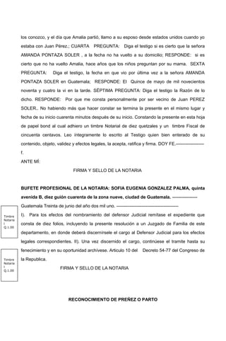 los conozco, y el día que Amalia partió, llamo a su esposo desde estados unidos cuando yo
estaba con Juan Pérez.; CUARTA PREGUNTA: Diga el testigo si es cierto que la señora
AMANDA PONTAZA SOLER , a la fecha no ha vuelto a su domicilio; RESPONDE: si es
cierto que no ha vuelto Amalia, hace años que los niños preguntan por su mama. SEXTA
PREGUNTA: Diga el testigo, la fecha en que vio por última vez a la señora AMANDA
PONTAZA SOLER en Guatemala; RESPONDE: El Quince de mayo de mil novecientos
noventa y cuatro la vi en la tarde. SÉPTIMA PREGUNTA: Diga el testigo la Razón de lo
dicho. RESPONDE: Por que me consta personalmente por ser vecino de Juan PEREZ
SOLER.. No habiendo más que hacer constar se termina la presente en el mismo lugar y
fecha de su inicio cuarenta minutos después de su inicio. Constando la presente en esta hoja
de papel bond al cual adhiero un timbre Notarial de diez quetzales y un timbre Fiscal de
cincuenta centavos. Leo íntegramente lo escrito al Testigo quien bien enterado de su
contenido, objeto, validez y efectos legales, la acepta, ratifica y firma. DOY FE.-------------------
f.
ANTE MÍ:
FIRMA Y SELLO DE LA NOTARIA
BUFETE PROFESIONAL DE LA NOTARIA: SOFIA EUGENIA GONZALEZ PALMA, quinta
avenida B, diez guión cuarenta de la zona nueve, ciudad de Guatemala. -----------------
Guatemala Treinta de junio del año dos mil uno. ------------------------------------------
I). Para los efectos del nombramiento del defensor Judicial remítase el expediente que
consta de diez folios, incluyendo la presente resolución a un Juzgado de Familia de este
departamento, en donde deberá discernírsele el cargo al Defensor Judicial para los efectos
legales correspondientes. II). Una vez discernido el cargo, continúese el tramite hasta su
fenecimiento y en su oportunidad archívese. Articulo 10 del Decreto 54-77 del Congreso de
la Republica.
FIRMA Y SELLO DE LA NOTARIA
RECONOCIMIENTO DE PREÑEZ O PARTO
Timbre
Notaria
l
Q.1.00
Timbre
Notaria
l
Q.1.00
 
