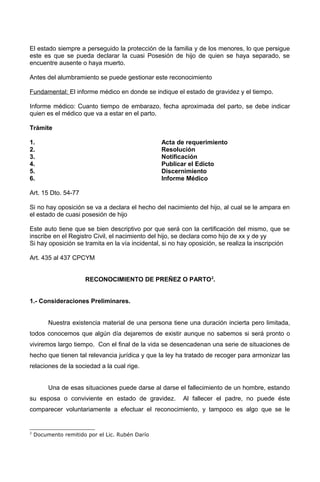 El estado siempre a perseguido la protección de la familia y de los menores, lo que persigue
este es que se pueda declarar la cuasi Posesión de hijo de quien se haya separado, se
encuentre ausente o haya muerto.
Antes del alumbramiento se puede gestionar este reconocimiento
Fundamental: El informe médico en donde se indique el estado de gravidez y el tiempo.
Informe médico: Cuanto tiempo de embarazo, fecha aproximada del parto, se debe indicar
quien es el médico que va a estar en el parto.
Trámite
1. Acta de requerimiento
2. Resolución
3. Notificación
4. Publicar el Edicto
5. Discernimiento
6. Informe Médico
Art. 15 Dto. 54-77
Si no hay oposición se va a declara el hecho del nacimiento del hijo, al cual se le ampara en
el estado de cuasi posesión de hijo
Este auto tiene que se bien descriptivo por que será con la certificación del mismo, que se
inscribe en el Registro Civil, el nacimiento del hijo, se declara como hijo de xx y de yy
Si hay oposición se tramita en la vía incidental, si no hay oposición, se realiza la inscripción
Art. 435 al 437 CPCYM
RECONOCIMIENTO DE PREÑEZ O PARTO2
.
1.- Consideraciones Preliminares.
Nuestra existencia material de una persona tiene una duración incierta pero limitada,
todos conocemos que algún día dejaremos de existir aunque no sabemos si será pronto o
viviremos largo tiempo. Con el final de la vida se desencadenan una serie de situaciones de
hecho que tienen tal relevancia jurídica y que la ley ha tratado de recoger para armonizar las
relaciones de la sociedad a la cual rige.
Una de esas situaciones puede darse al darse el fallecimiento de un hombre, estando
su esposa o conviviente en estado de gravidez. Al fallecer el padre, no puede éste
comparecer voluntariamente a efectuar el reconocimiento, y tampoco es algo que se le
2
Documento remitido por el Lic. Rubén Darío
 