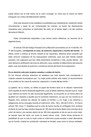 pueda atribuir por el solo hecho de la unión conyugal, en virtud que la misma se habrá
extinguido con motivo del fallecimiento referido.
Ante esta situación la ley establece la posibilidad que notarialmente, existiendo ciertas
circunstancias y luego de ser comprobadas las mismas, se tomen las disposiciones
necesarias para comprobar la efectividad del parto en el tiempo legal y de ello poderse
derivarse la filiación.
Estas circunstancias especiales a que hemos hecho referencia, se resumen de la
siguiente forma.
El artículo 435 del Código Procesal Civil y Mercantil concordante con el 14 del Dto. 54-
77 del Congreso, corresponde en caso, de ausencia, separación y muerte del marido. Al
efecto, previo a enfocar la función notarial al ser requeridos, debemos tener presente que
debe concurrir cualquiera de los presupuestos anteriores, para que este trámite notarial
proceda y de cualquiera que sea, debe presentarse constancia o más, prueba idónea. Así
será idónea la certificación del acta de defunción, para acreditar el fallecimiento del presunto
padre, auto que declare la ausencia o constancia escrita del hecho de la separación.
Es un derecho solo para mujeres casadas o unidas de hecho.
En los mismos artículos anteriores se establece que este derecho solo corresponde a
mujeres casadas al preceptuar que: “La mujer puede solicitar ante notario, el reconocimiento
de su preñez en los casos de ausencia, separación o muerte de su marido...”
La palabra: de su marido, se refiere al papel del hombre tanto en la relación matrimonial
como aquella de hecho declarada legalmente, pues al efecto debemos recordar que la mujer
cuya relación de hecho ha sido reconocida legalmente, se encuentra en el mismo plano de
igualdad con respecto a aquella que ha contraído matrimonio, ya que una vez inscrita en el
Registro Civil, produce los efectos de sujetar al hombre y a la mujer a los derechos y
obligaciones de los cónyuges durante el matrimonio. (Arts. 182 y 184 del C.Civil.). El mismo
artículo 182, inciso 1º. Establece que la unión de hecho inscrita en el Registro Civil, produce
el efecto de que los hijos nacidos después de 180 días de la fecha fijada como principio de la
unión de hecho y los nacidos dentro de los 300 días siguientes al día en que la unión cesó,
se reputan hijos del varón con quien la madre estuvo unida. Estos temas remarcan la
posibilidad de que no solo la mujer unida en matrimonio pueda acceder a estar alternativas
que la función notarial en jurisdicción voluntaria le brindad, pues como lo hemos señalado,
 