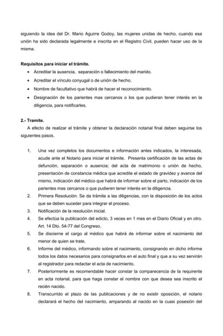 siguiendo la idea del Dr. Mario Aguirre Godoy, las mujeres unidas de hecho, cuando esa
unión ha sido declarada legalmente e inscrita en el Registro Civil, pueden hacer uso de la
misma.
Requisitos para iniciar el trámite.
• Acreditar la ausencia, separación o fallecimiento del marido.
• Acreditar el vínculo conyugal o de unión de hecho.
• Nombre de facultativo que habrá de hacer el reconocimiento.
• Designación de los parientes mas cercanos o los que pudieran tener interés en la
diligencia, para notificarles.
2.- Tramite.
A efecto de realizar el trámite y obtener la declaración notarial final deben seguirse los
siguientes pasos.
1. Una vez completos los documentos e información antes indicados, la interesada,
acude ante el Notario para iniciar el trámite. Presenta certificación de las actas de
defunción, separación o ausencia; del acta de matrimonio o unión de hecho,
presentación de constancia médica que acredite el estado de gravidez y avance del
mismo, indicación del médico que habrá de informar sobre el parto, indicación de los
parientes mas cercanos o que pudieren tener interés en la diligencia.
2. Primera Resolución. Se da trámite a las diligencias, con la disposición de los actos
que se deben suceder para integrar el proceso.
3. Notificación de la resolución inicial.
4. Se efectúa la publicación del edicto, 3 veces en 1 mes en el Diario Oficial y en otro.
Art. 14 Dto. 54-77 del Congreso.
5. Se discierne el cargo al médico que habrá de informar sobre el nacimiento del
menor de quien se trate.
6. Informe del médico, informando sobre el nacimiento, consignando en dicho informe
todos los datos necesarios para consignarlos en el auto final y que a su vez servirán
al registrador para redactar el acta de nacimiento.
7. Posteriormente es recomendable hacer constar la comparecencia de la requirente
en acta notarial, para que haga constar el nombre con que desea sea inscrito el
recién nacido.
8. Transcurrido el plazo de las publicaciones y de no existir oposición, el notario
declarará el hecho del nacimiento, amparando al nacido en la cuasi posesión del
 