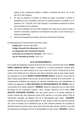 estado de hijo, resolviendo también lo relativo a alimentos del menor. Art. 16 del
Dto. 54-77 del Congreso.
9. En caso de oposición el Notario se inhibirá de seguir conociendo y remitirá el
expediente al Juez competente, para que en incidente declare su procede o no la
oposición. Art. 17 del Dto. 54-77 del Congreso. Si procediere la oposición la misma
será tramitada en la vía ordinaria.
10. Se remite certificación del auto final al Registro Civil, para que se anote proceda a
inscribir el nacimiento, supliendo a la declaración del padre, el auto notarial que le
atribuye tal paternidad.
11. Remisión del expediente al Director del Archivo General de Protocolos.
4.- Base legal para el reconocimiento de preñez y parto.
Código Civil. Artículos 199 al 206.
Código Procesal Civil y Mercantil. 435 al 437.
Ley Reguladora de la Tramitación Notarial
de Asuntos de Jurisdicción Voluntaria. Arts. 14 al 17.
Ley de Tribunales de Familia. Arts. 2 y 9.
ACTA DE REQUERIMIENTO.
En la ciudad de Guatemala, el quince de junio de dos mil cinco, siendo las diez horas, RUBÉN
DARÍO GONZÁLEZ REYES, Notario, constituido en mi oficina profesional, ubicada sexta
avenida número cero guión sesenta de la zona cuatro Gran Centro Comercial de la Zona
Cuatro Torre Profesional Uno, Segundo nivel oficina doscientos siete de esta ciudad Capital,
soy requerido por la señora: MARIA LOURDES MENDEZ UCELO, de treinta y nueve años de
edad, casada, guatemalteca, ama de casa, de este domicilio, persona de mi conocimiento. La
compareciente manifiesta que requiere mis servicios notariales para que notarialmente se
tramiten las diligencias de DECLARATORIA DE RECONOCIMIENTO DE PREÑEZ, para lo
cual procedo de la manera siguiente: PRIMERO: Declara la requirente que con fecha veinte
de febrero de mil novecientos noventa y ocho, contrajo matrimonio con el señor JOSE
NICOLÁS CONTRERAS ESTRADA, acto que quedó inscrito en la partida respectiva al
número noventa (90), folio doscientos quince (215), del libro un mil ciento veinte (1120) de
matrimonios notariales, del Registro Civil de la Municipalidad esta ciudad. SEGUNDO:
Expresa la requirente que su esposo falleció en esta ciudad el veinte de mayo del presente
año, como lo acredita con la certificación que en este momento presenta, de la partida de
defunción inscrita al número ciento veinte (120), folio treinta (30), del libro sesenta y cinco (65)
de defunciones del Registro Civil de la Municipalidad de esta ciudad. TERCERO: Continúa
 