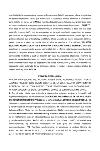 manifestando la compareciente, que en la fecha en que falleció su esposo, ella se encontraba
en estado de gravidez, hecho que acredita con la constancia médica extendida el día diez de
junio del año en curso, por el Médico Hamilton Salvador Abreu Tabarini, que presenta en este
momento, en la cual se expresa que la requirente tiene siete meses de embarazo. CUARTO:
Con base en todo lo expuesto anteriormente, la promoviente solicita: a) Que con esta acta
notarial y documentación que se acompañan, se forme el expediente respectivo y se tengan
por iniciadas las diligencias voluntarias extrajudiciales de reconocimiento de preñez; b) Que se
publique el edicto que ordena la ley en el Diario Oficial y en otro de mayor circulación, por tres
veces, durante el plazo de treinta días; c) Que se nombre a los médicos WINSTON
ROLANDO MOLINA ORANTES Y HAMILTON SALVADOR ABREU TABARINI, para que
practiquen el reconocimiento, y en su oportunidad, den el informe y el aviso correspondiente de
ocurrencia del parto; d) Que satisfecho todo lo anterior, se dicte la resolución que en derecho
corresponda mediante la cual se declaren con lugar las presentes diligencias. Termino la
presente, siendo las diez horas con treinta y cinco minutos, en el mismo lugar y fecha, la cual
está contenida en dos hojas de papel bond, las cuales numero, sello y firmo; leo lo escrito a la
requirente, quien enterada de su contenido, objeto, y validez y demás efectos legales, lo
acepta, ratifica y firma. DOY FE.
PRIMERA RESOLUCIÓN.
OFICINA PROFESIONAL DEL NOTARIO RUBEN DARIO GONZALEZ REYES. SEXTA
AVENIDA NÚMERO CERO GUIÓN SESENTA DE LA ZONA CUATRO GRAN CENTRO
COMERCIAL DE LA ZONA CUATRO TORRE PROFESIONAL UNO SEGUNDO NIVEL
OFICINA DOSCIENTOS SIETE. GUATEMALA, QUINCE DE JUNIO DE DOS MIL CINCO.-
I) Con el acta notarial que antecede y documentos adjuntos, iníciese la formación del
expediente respectivo de declaratoria de DILIGENCIAS VOLUNTARIAS EXTRAJUDICIALES
DE RECONOCIMIENTO DE PREÑEZ de la señora MARIA LOURDES MÉNDEZ UCELO. II)
Se tienen por presentados los documentos relacionados, descritos en el acta Notarial de mérito
y por ofrecidos los medios de prueba individualizados; III) Publíquense los edictos que manda
la ley en el Diario Oficial y en otro de mayor circulación; IV) Se nombra como facultativos a los
médicos Winston Rolando Molina Orantes y Hamilton Salvador Abreu Tabarini, a quienes
se les notificará del cargo en ellos recaído para que procedan a su aceptación, discernimiento
y demás efectos legales. V) Concluido el trámite sin que hubiere oposición, díctese el auto
correspondiente; VI) Remítase certificación del auto, para los efectos registrales
correspondientes. VII) Remítase oportunamente el expediente al Archivo General de
Protocolos. Artículos: 66, 67, 69, 71, 72, 75, 128, 402, 435, 436, 437 del Código Procesal Civil;
2, 14, 15 y 16 del Decreto 54-77 del Congreso de la República.
 