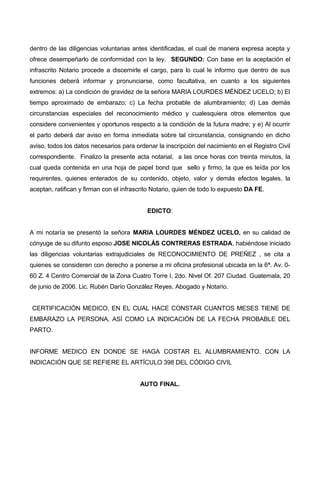 dentro de las diligencias voluntarias antes identificadas, el cual de manera expresa acepta y
ofrece desempeñarlo de conformidad con la ley. SEGUNDO: Con base en la aceptación el
infrascrito Notario procede a discernirle el cargo, para lo cual le informo que dentro de sus
funciones deberá informar y pronunciarse, como facultativa, en cuanto a los siguientes
extremos: a) La condición de gravidez de la señora MARIA LOURDES MÉNDEZ UCELO; b) El
tiempo aproximado de embarazo; c) La fecha probable de alumbramiento; d) Las demás
circunstancias especiales del reconocimiento médico y cualesquiera otros elementos que
considere convenientes y oportunos respecto a la condición de la futura madre; y e) Al ocurrir
el parto deberá dar aviso en forma inmediata sobre tal circunstancia, consignando en dicho
aviso, todos los datos necesarios para ordenar la inscripción del nacimiento en el Registro Civil
correspondiente. Finalizo la presente acta notarial, a las once horas con treinta minutos, la
cual queda contenida en una hoja de papel bond que sello y firmo, la que es leída por los
requirentes, quienes enterados de su contenido, objeto, valor y demás efectos legales, la
aceptan, ratifican y firman con el infrascrito Notario, quien de todo lo expuesto DA FE.
EDICTO:
A mi notaría se presentó la señora MARIA LOURDES MÉNDEZ UCELO, en su calidad de
cónyuge de su difunto esposo JOSE NICOLÁS CONTRERAS ESTRADA, habiéndose iniciado
las diligencias voluntarias extrajudiciales de RECONOCIMIENTO DE PREÑEZ , se cita a
quienes se consideren con derecho a ponerse a mi oficina profesional ubicada en la 6ª. Av. 0-
60 Z. 4 Centro Comercial de la Zona Cuatro Torre I, 2do. Nivel Of. 207 Ciudad. Guatemala, 20
de junio de 2006. Lic. Rubén Darío González Reyes. Abogado y Notario.
CERTIFICACIÓN MEDICO, EN EL CUAL HACE CONSTAR CUANTOS MESES TIENE DE
EMBARAZO LA PERSONA, ASÍ COMO LA INDICACIÓN DE LA FECHA PROBABLE DEL
PARTO.
INFORME MEDICO EN DONDE SE HAGA COSTAR EL ALUMBRAMIENTO. CON LA
INDICACIÓN QUE SE REFIERE EL ARTÍCULO 398 DEL CÓDIGO CIVIL
AUTO FINAL.
 