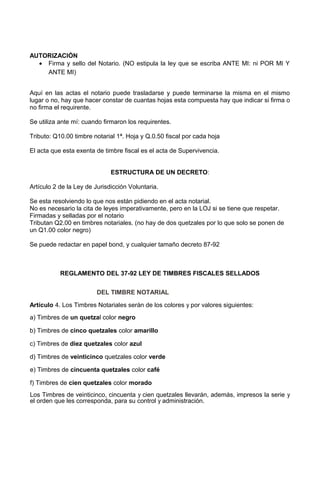 AUTORIZACIÓN
• Firma y sello del Notario. (NO estipula la ley que se escriba ANTE MI: ni POR MI Y
ANTE MI)
Aquí en las actas el notario puede trasladarse y puede terminarse la misma en el mismo
lugar o no, hay que hacer constar de cuantas hojas esta compuesta hay que indicar si firma o
no firma el requirente.
Se utiliza ante mí: cuando firmaron los requirentes.
Tributo: Q10.00 timbre notarial 1ª. Hoja y Q.0.50 fiscal por cada hoja
El acta que esta exenta de timbre fiscal es el acta de Supervivencia.
ESTRUCTURA DE UN DECRETO:
Artículo 2 de la Ley de Jurisdicción Voluntaria.
Se esta resolviendo lo que nos están pidiendo en el acta notarial.
No es necesario la cita de leyes imperativamente, pero en la LOJ si se tiene que respetar.
Firmadas y selladas por el notario
Tributan Q2.00 en timbres notariales. (no hay de dos quetzales por lo que solo se ponen de
un Q1.00 color negro)
Se puede redactar en papel bond, y cualquier tamaño decreto 87-92
REGLAMENTO DEL 37-92 LEY DE TIMBRES FISCALES SELLADOS
DEL TIMBRE NOTARIAL
Artículo 4. Los Timbres Notariales serán de los colores y por valores siguientes:
a) Timbres de un quetzal color negro
b) Timbres de cinco quetzales color amarillo
c) Timbres de diez quetzales color azul
d) Timbres de veinticinco quetzales color verde
e) Timbres de cincuenta quetzales color café
f) Timbres de cien quetzales color morado
Los Timbres de veinticinco, cincuenta y cien quetzales llevarán, además, impresos la serie y
el orden que les corresponda, para su control y administración.
 