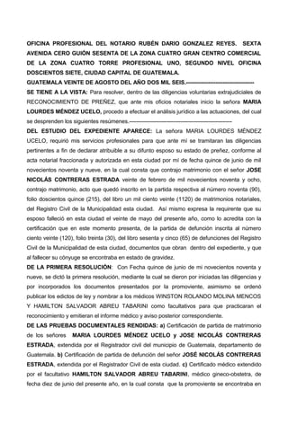 OFICINA PROFESIONAL DEL NOTARIO RUBÉN DARIO GONZALEZ REYES. SEXTA
AVENIDA CERO GUIÓN SESENTA DE LA ZONA CUATRO GRAN CENTRO COMERCIAL
DE LA ZONA CUATRO TORRE PROFESIONAL UNO, SEGUNDO NIVEL OFICINA
DOSCIENTOS SIETE, CIUDAD CAPITAL DE GUATEMALA.
GUATEMALA VEINTE DE AGOSTO DEL AÑO DOS MIL SEIS.-------------------------------------
SE TIENE A LA VISTA: Para resolver, dentro de las diligencias voluntarias extrajudiciales de
RECONOCIMIENTO DE PREÑEZ, que ante mis oficios notariales inicio la señora MARIA
LOURDES MÉNDEZ UCELO, procedo a efectuar el análisis jurídico a las actuaciones, del cual
se desprenden los siguientes resúmenes.--------------------------------------------------------
DEL ESTUDIO DEL EXPEDIENTE APARECE: La señora MARIA LOURDES MÉNDEZ
UCELO, requirió mis servicios profesionales para que ante mí se tramitaran las diligencias
pertinentes a fin de declarar atribuible a su difunto esposo su estado de preñez, conforme al
acta notarial fraccionada y autorizada en esta ciudad por mí de fecha quince de junio de mil
novecientos noventa y nueve, en la cual consta que contrajo matrimonio con el señor JOSE
NICOLÁS CONTRERAS ESTRADA veinte de febrero de mil novecientos noventa y ocho,
contrajo matrimonio, acto que quedó inscrito en la partida respectiva al número noventa (90),
folio doscientos quince (215), del libro un mil ciento veinte (1120) de matrimonios notariales,
del Registro Civil de la Municipalidad esta ciudad. Así mismo expresa la requirente que su
esposo falleció en esta ciudad el veinte de mayo del presente año, como lo acredita con la
certificación que en este momento presenta, de la partida de defunción inscrita al número
ciento veinte (120), folio treinta (30), del libro sesenta y cinco (65) de defunciones del Registro
Civil de la Municipalidad de esta ciudad, documentos que obran dentro del expediente, y que
al fallecer su cónyuge se encontraba en estado de gravidez.
DE LA PRIMERA RESOLUCIÓN: Con Fecha quince de junio de mi novecientos noventa y
nueve, se dictó la primera resolución, mediante la cual se dieron por iniciadas las diligencias y
por incorporados los documentos presentados por la promoviente, asimismo se ordenó
publicar los edictos de ley y nombrar a los médicos WINSTON ROLANDO MOLINA MENCOS
Y HAMILTON SALVADOR ABREU TABARINI como facultativos para que practicaran el
reconocimiento y emitieran el informe médico y aviso posterior correspondiente.
DE LAS PRUEBAS DOCUMENTALES RENDIDAS: a) Certificación de partida de matrimonio
de los señores MARIA LOURDES MÉNDEZ UCELO y JOSE NICOLÁS CONTRERAS
ESTRADA, extendida por el Registrador civil del municipio de Guatemala, departamento de
Guatemala. b) Certificación de partida de defunción del señor JOSÉ NICOLÁS CONTRERAS
ESTRADA, extendida por el Registrador Civil de esta ciudad. c) Certificado médico extendido
por el facultativo HAMILTON SALVADOR ABREU TABARINI, médico gineco-obstetra, de
fecha diez de junio del presente año, en la cual consta que la promoviente se encontraba en
 
