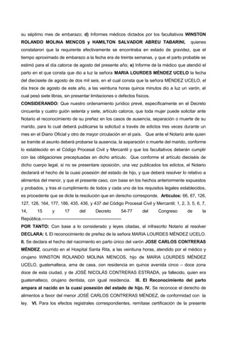 su séptimo mes de embarazo; d) Informes médicos dictados por los facultativos WINSTON
ROLANDO MOLINA MENCOS y HAMILTON SALVADOR ABREU TABARINI, quienes
constataron que la requirente efectivamente se encontraba en estado de gravidez, que el
tiempo aproximado de embarazo a la fecha era de treinta semanas, y que el parto probable se
estimó para el día catorce de agosto del presente año; e) Informe de la médico que atendió el
parto en el que consta que dio a luz la señora MARIA LOURDES MÉNDEZ UCELO la fecha
del diecisiete de agosto de dos mil seis, en el cual consta que la señora MÉNDEZ UCELO, el
día trece de agosto de este año, a las veintiuna horas quince minutos dio a luz un varón, el
cual pesó siete libras, sin presentar limitaciones o defectos físicos.
CONSIDERANDO: Que nuestro ordenamiento jurídico prevé, específicamente en el Decreto
cincuenta y cuatro guión setenta y siete, artículo catorce, que toda mujer puede solicitar ante
Notario el reconocimiento de su preñez en los casos de ausencia, separación o muerte de su
marido, para lo cual deberá publicarse la solicitud a través de edictos tres veces durante un
mes en el Diario Oficial y otro de mayor circulación en el país. Que ante el Notario ante quien
se tramite el asunto deberá probarse la ausencia, la separación o muerte del marido, conforme
lo establecido en el Código Procesal Civil y Mercantil y que los facultativos deberán cumplir
con las obligaciones preceptuadas en dicho artículo. Que conforme el artículo dieciséis de
dicho cuerpo legal, si no se presentare oposición, una vez publicados los edictos, el Notario
declarará el hecho de la cuasi posesión del estado de hijo, y que deberá resolver lo relativo a
alimentos del menor, y que el presente caso, con base en los hechos anteriormente expuestos
y probados, y tras el cumplimiento de todos y cada uno de los requisitos legales establecidos,
es procedente que se dicte la resolución que en derecho corresponde. Artículos: 66, 67, 126,
127, 128, 164, 177, 186, 435, 436, y 437 del Código Procesal Civil y Mercantil; 1, 2, 3, 5, 6, 7,
14, 15 y 17 del Decreto 54-77 del Congreso de la
República.-------------------------------------------------------
POR TANTO: Con base a lo considerado y leyes citadas, el infrascrito Notario al resolver
DECLARA: I. El reconocimiento de preñez de la señora MARIA LOURDES MÉNDEZ UCELO.
II. Se declara el hecho del nacimiento en parto único del varón JOSE CARLOS CONTRERAS
MÉNDEZ, ocurrido en el Hospital Santa Rita, a las veintiuna horas, atendido por el médico y
cirujano WINSTON ROLANDO MOLINA MENCOS, hijo de MARIA LOURDES MÉNDEZ
UCELO, guatemalteca, ama de casa, con residencia en quince avenida cinco – doce zona
doce de esta ciudad, y de JOSÉ NICOLÁS CONTRERAS ESTRADA, ya fallecido, quien era
guatemalteco, cirujano dentista, con igual residencia. III. El Reconocimiento del parto
ampara al nacido en la cuasi posesión del estado de hijo. IV. Se reconoce el derecho de
alimentos a favor del menor JOSÉ CARLOS CONTRERAS MÉNDEZ, de conformidad con la
ley. VI. Para los efectos registrales correspondientes, remítase certificación de la presente
 