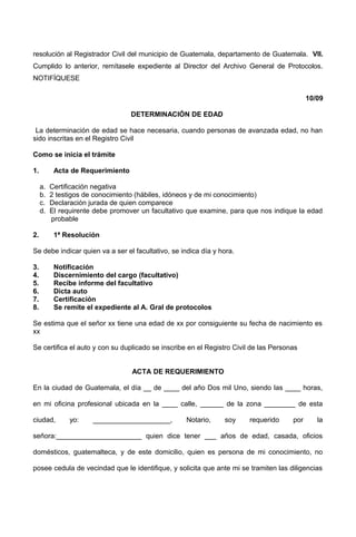 resolución al Registrador Civil del municipio de Guatemala, departamento de Guatemala. VII.
Cumplido lo anterior, remítasele expediente al Director del Archivo General de Protocolos.
NOTIFÍQUESE
10/09
DETERMINACIÓN DE EDAD
La determinación de edad se hace necesaria, cuando personas de avanzada edad, no han
sido inscritas en el Registro Civil
Como se inicia el trámite
1. Acta de Requerimiento
a. Certificación negativa
b. 2 testigos de conocimiento (hábiles, idóneos y de mi conocimiento)
c. Declaración jurada de quien comparece
d. El requirente debe promover un facultativo que examine, para que nos indique la edad
probable
2. 1ª Resolución
Se debe indicar quien va a ser el facultativo, se indica día y hora.
3. Notificación
4. Discernimiento del cargo (facultativo)
5. Recibe informe del facultativo
6. Dicta auto
7. Certificación
8. Se remite el expediente al A. Gral de protocolos
Se estima que el señor xx tiene una edad de xx por consiguiente su fecha de nacimiento es
xx
Se certifica el auto y con su duplicado se inscribe en el Registro Civil de las Personas
ACTA DE REQUERIMIENTO
En la ciudad de Guatemala, el día __ de ____ del año Dos mil Uno, siendo las ____ horas,
en mi oficina profesional ubicada en la ____ calle, ______ de la zona ________ de esta
ciudad, yo: ____________________, Notario, soy requerido por la
señora:______________________ quien dice tener ___ años de edad, casada, oficios
domésticos, guatemalteca, y de este domicilio, quien es persona de mi conocimiento, no
posee cedula de vecindad que le identifique, y solicita que ante mi se tramiten las diligencias
 