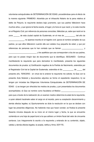 voluntarias extrajudiciales de DETERMINACIÓN DE EDAD, procediéndose para el efecto de
la manera siguiente: PRIMERO: Advertida por el infrascrito Notario de la pena relativa al
delito de Perjurio, la requirente declara bajo juramento, que sus padres fallecieron hace
muchos años, y que ignora la fecha exacta, el lugar y la hora en que nació; y no esta inscrita
en el Registro Civil, por referencia de personas conocidas, fallecidas ya, sabe que nació en la
zona ______ de esta ciudad capital de Guatemala, en el mes de __________, del año de
_______________, no aparece inscrita en el registro civil, ignora el nombre completo de sus
padres, ya que ellos fallecieron cuando ella aun estaba muy pequeña de edad, y que por
referencias de personas que le han contado que se llaman _____________________ y
___________________________, y los apellidos que usa corresponden a los de sus padres,
pero que no posee ningún tipo de documento que la identifique. SEGUNDO: Continua
manifestando la requirente que para demostrar lo manifestado, presenta los siguientes
documentos de prueba: a) Certificación negativa de la Partida de Nacimiento, extendida por
el Registrador Civil de la Capital de Guatemala, extendida el día __________, de _____ del
presente año. TERCERO: en virtud de lo anterior la requirente me solicita: A) Que con la
presente Acta Notarial y documentos adjuntos se forme el expediente respectivo; b) se
tengan por iniciadas las Diligencias Voluntarias Extrajudiciales de DETERMINACIÓN DE
EDAD: c) se tengan por ofrecidos los medios de prueba, y por presentados los documentos
acompañados; d) Que se nombre como facultativo al Medico _______________________,
para que a través de la realización de un examen medico determine la edad de la requirente,
a quien deberá hacérsele saber el cargo en el recaído, para su aceptación discernimiento y
demás efectos legales; e) Oportunamente se dicte la resolución en la que se declare con
lugar las presentes diligencias. No habiendo mas que hacer constar, se finaliza la presente
Sesenta minutos después de su inicio en el mismo lugar y fecha, la que se encuentra
contenida en una hoja de papel bond a la que adhiero un timbre fiscal del valor de cincuenta
centavos. Leo íntegramente lo escrito a la requirente y enterada de su contenido, objeto,
validez y demás efectos legales, la acepta, ratifica y firma. DOY FE.
 