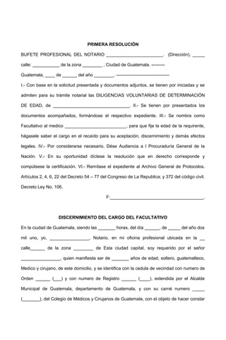PRIMERA RESOLUCIÓN
BUFETE PROFESIONAL DEL NOTARIO _______________________. (Dirección), _____
calle: ___________ de la zona ________ , Ciudad de Guatemala. ---------
Guatemala, ____ de ______ del año ________. ------------------------------------
I.- Con base en la solicitud presentada y documentos adjuntos, se tienen por iniciadas y se
admiten para su trámite notarial las DILIGENCIAS VOLUNTARIAS DE DETERMINACIÓN
DE EDAD, de _______________________________. II.- Se tienen por presentados los
documentos acompañados, formándose el respectivo expediente. III.- Se nombra como
Facultativo al medico _________________________, para que fije la edad de la requirente,
hágasele saber el cargo en el recaído para su aceptación, discernimiento y demás efectos
legales. IV.- Por considerarse necesario, Dése Audiencia a l Procuraduría General de la
Nación. V.- En su oportunidad díctese la resolución que en derecho corresponde y
compúlsese la certificación. VI.- Remítase el expediente al Archivo General de Protocolos.
Artículos 2, 4, 6, 22 del Decreto 54 – 77 del Congreso de La Republica; y 372 del código civil.
Decreto Ley No. 106.
F:______________________________________.
DISCERNIMIENTO DEL CARGO DEL FACULTATIVO
En la ciudad de Guatemala, siendo las _______ horas, del día ______, de _____ del año dos
mil uno, yo, ________________, Notario, en mi oficina profesional ubicada en la __
calle______ de la zona ________ de Esta ciudad capital, soy requerido por el señor
________________, quien manifiesta ser de _______ años de edad, soltero, guatemalteco,
Medico y cirujano, de este domicilio, y se identifica con la cedula de vecindad con numero de
Orden ______ (___) y con numero de Registro ______ (____), extendida por el Alcalde
Municipal de Guatemala, departamento de Guatemala, y con su carné numero _____
(_______), del Colegio de Médicos y Cirujanos de Guatemala, con el objeto de hacer constar
 