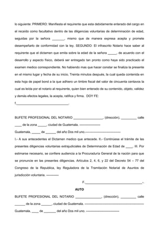 lo siguiente: PRIMERO: Manifiesta el requirente que esta debidamente enterado del cargo en
el recaído como facultativo dentro de las diligencias voluntarias de determinación de edad,
seguidas por la señora _______, mismo que de manera expresa acepta y promete
desempeñarlo de conformidad con la ley. SEGUNDO: El infrascrito Notario hace saber al
requirente que el dictamen que emita sobre la edad de la señora _____, de acuerdo con el
desarrollo y aspecto físico, deberá ser entregado tan pronto como haya sido practicado el
examen medico correspondiente. No habiendo mas que hacer constar se finaliza la presente
en el mismo lugar y fecha de su inicio, Treinta minutos después, la cual queda contenida en
esta hoja de papel bond a la que adhiero un timbre fiscal del valor de cincuenta centavos la
cual es leída por el notario al requirente, quien bien enterado de su contenido, objeto, validez
y demás efectos legales, la acepta, ratifica y firma. DOY FE:
f.______________________________.
BUFETE PROFESIONAL DEL NOTARIO _________________, (dirección), _________ calle
____ de la zona _____, ciudad de Guatemala. --------------------
Guatemala, _____ de ______ del año Dos mil uno.----------------------------------
I.- A sus antecedentes el Dictamen medico que antecede. II.- Continúese el trámite de las
presentes diligencias voluntarias extrajudiciales de Determinación de Edad de ____. III. Por
estimarse necesario, se confiere audiencia a la Procuraduría General de la nación para que
se pronuncie en las presentes diligencias. Artículos 2, 4, 6, y 22 del Decreto 54 – 77 del
Congreso de la Republica, ley Reguladora de la Tramitación Notarial de Asuntos de
jurisdicción voluntaria. ------------
F._________________________________-.
AUTO
BUFETE PROFESIONAL DEL NOTARIO _______________, (dirección), _________ calle
______ de la zona ______, ciudad de Guatemala. ---------------------------------------------------------
Guatemala, ____ de _______ del año Dos mil uno. --------------------------------
 