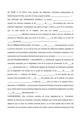 SE TIENE A LA VISTA. Para resolver las diligencias voluntarias extrajudiciales de
Determinación de Edad, que ante mí inicio y siguió la señora _____________________. ---
DEL ESTUDIO DEL EXPEDIENTE APARECE. La señora _______________________,
requirió mis servicios notariales el día ________ de ______ del presente año, para las
presentes diligencias, manifestando que ignora el lugar, la fecha y hora de su nacimiento,
que no esta inscrita en el Registro Civil que sus padres _____________ y
_______________, fallecieron cuando era muy pequeña de edad y que por referencia de
personas ya fallecidas sabe que nació en la zona ______ de esta ciudad, en el mes de
______ del año de _____________. ---------------------------------------------
DE LA PRIMERA RESOLUCIÓN. Con fecha _____ de _________ del presente año, se dicto
la primera resolución, en la cual se tuvo por iniciadas las diligencias dejando agregado al
expediente la documentación presentada, ordenando nombrar al facultativo respectivo y dar
intervención a la Procuraduría General de la nación en su momento. -------------------------------
DE LAS PRUEBAS RENDIDA. I. DOCUMENTAL: a.- Certificación negativa de inscripción de
nacimiento extendida por el Registrador Civil de la ciudad de Guatemala, el día ___ de
______ del presente año, b. – Certificación negativa de inscripción de nacimiento extendida
por el Registrador civil Auxiliar de la ciudad de Guatemala, el día _____ de ______ del
presente año, c.- dictamen del Medico ___________________, el cual declara que por
examen físico practicado el día ___ de ____ del presente año, se le atribuye a la señora
___________________________, la edad de ______ años, en base a su aspecto físico y
desarrollo. II. AUDIENCIA: La procuraduría General de la Nación al evacuar la audiencia que
se le confirió dentro de las presentes diligencias este se manifestó favorablemente con fecha
_____ de ________ del presente año.-------
CONSIDERANDO: Que el articulo veintidós de la ley reguladora de la Tramitación
Notarial de Asuntos de Jurisdicción voluntaria, establece que cuando para cualquier acto o
diligencia que no sean de carácter procesal penal y si no fuere posible fijar la fecha del
nacimiento de una persona, podrá acudirse ante notario, quien le atribuirá la edad que le fije
 