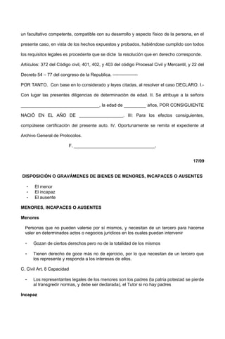un facultativo competente, compatible con su desarrollo y aspecto físico de la persona, en el
presente caso, en vista de los hechos expuestos y probados, habiéndose cumplido con todos
los requisitos legales es procedente que se dicte la resolución que en derecho corresponde.
Artículos: 372 del Código civil, 401, 402, y 403 del código Procesal Civil y Mercantil, y 22 del
Decreto 54 – 77 del congreso de la Republica. -----------------
POR TANTO. Con base en lo considerado y leyes citadas, al resolver el caso DECLARO. I.-
Con lugar las presentes diligencias de determinación de edad. II. Se atribuye a la señora
________________________________, la edad de _________ años, POR CONSIGUIENTE
NACIÓ EN EL AÑO DE __________________. III: Para los efectos consiguientes,
compúlsese certificación del presente auto. IV. Oportunamente se remita el expediente al
Archivo General de Protocolos.
F. _________________________________.
17/09
DISPOSICIÓN O GRAVÁMENES DE BIENES DE MENORES, INCAPACES O AUSENTES
- El menor
- El incapaz
- El ausente
MENORES, INCAPACES O AUSENTES
Menores
Personas que no pueden valerse por sí mismos, y necesitan de un tercero para hacerse
valer en determinados actos o negocios jurídicos en los cuales puedan intervenir
- Gozan de ciertos derechos pero no de la totalidad de los mismos
- Tienen derecho de goce más no de ejercicio, por lo que necesitan de un tercero que
los represente y responda a los intereses de ellos.
C. Civil Art. 8 Capacidad
- Los representantes legales de los menores son los padres (la patria potestad se pierde
al transgredir normas, y debe ser declarada), el Tutor si no hay padres
Incapaz
 
