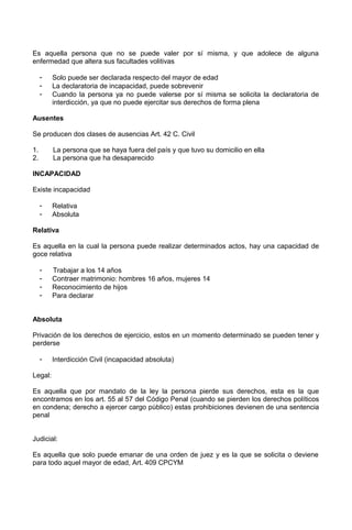 Es aquella persona que no se puede valer por sí misma, y que adolece de alguna
enfermedad que altera sus facultades volitivas
- Solo puede ser declarada respecto del mayor de edad
- La declaratoria de incapacidad, puede sobrevenir
- Cuando la persona ya no puede valerse por sí misma se solicita la declaratoria de
interdicción, ya que no puede ejercitar sus derechos de forma plena
Ausentes
Se producen dos clases de ausencias Art. 42 C. Civil
1. La persona que se haya fuera del país y que tuvo su domicilio en ella
2. La persona que ha desaparecido
INCAPACIDAD
Existe incapacidad
- Relativa
- Absoluta
Relativa
Es aquella en la cual la persona puede realizar determinados actos, hay una capacidad de
goce relativa
- Trabajar a los 14 años
- Contraer matrimonio: hombres 16 años, mujeres 14
- Reconocimiento de hijos
- Para declarar
Absoluta
Privación de los derechos de ejercicio, estos en un momento determinado se pueden tener y
perderse
- Interdicción Civil (incapacidad absoluta)
Legal:
Es aquella que por mandato de la ley la persona pierde sus derechos, esta es la que
encontramos en los art. 55 al 57 del Código Penal (cuando se pierden los derechos políticos
en condena; derecho a ejercer cargo público) estas prohibiciones devienen de una sentencia
penal
Judicial:
Es aquella que solo puede emanar de una orden de juez y es la que se solicita o deviene
para todo aquel mayor de edad, Art. 409 CPCYM
 