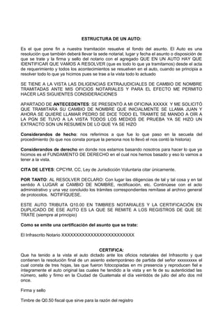 ESTRUCTURA DE UN AUTO:
Es el que pone fin a nuestra tramitación resuelve el fondo del asunto. El Auto es una
resolución que también deberá llevar la sede notarial, lugar y fecha el asunto o disposición de
que se trate y la firma y sello del notario con el agregado QUE EN UN AUTO HAY QUE
IDENTIFICAR QUE VAMOS A RESOLVER (que es todo lo que ya tramitamos) desde el acta
de requerimiento y todos los acontecimientos se resuelven en el auto, cuando se principia a
resolver todo lo que ya hicimos pues se trae a la vista todo lo actuado
SE TIENE A LA VISTA LAS DILIGENCIAS EXTRAJUDICIALES DE CAMBIO DE NOMBRE
TRAMITADAS ANTE MIS OFICIOS NOTARIALES Y PARA EL EFECTO ME PERMITO
HACER LAS SIGUIENTES CONSIDERACIONES
APARTADO DE ANTECEDENTES: SE PRESENTÓ A MI OFICINA XXXXX Y ME SOLICITÓ
QUE TRAMITARA SU CAMBIO DE NOMBRE QUE INICIALMENTE SE LLAMA JUAN Y
AHORA SE QUIERE LLAMAR PEDRO SE DICE TODO EL TRAMITE SE MANDO A OÍR A
LA PGN SE TUVO A LA VISTA TODOS LOS MEDIOS DE PRUEBA YA SE HIZO UN
EXTRACTO SON UN RESUMEN DE LO QUE YA SE HIZO
Considerandos de hecho: nos referimos a que fue lo que paso en la secuela del
procedimiento (lo que nos consta porque la persona nos lo llevó el nos contó la historia)
Considerandos de derecho en donde nos estamos basando nosotros para hacer lo que ya
hicimos es el FUNDAMENTO DE DERECHO en el cual nos hemos basado y eso lo vamos a
tener a la vista.
CITA DE LEYES: CPCYM, CC, Ley de Jurisdicción Voluntaria citar únicamente.
POR TANTO: AL RESOLVER DECLARO: Con lugar las diligencias de tal y tal cosa y en tal
sentido A LUGAR al CAMBIO DE NOMBRE, rectificación, etc. Continúese con el acto
administrativo y una vez concluido los trámites correspondientes remítase al archivo general
de protocolos. NOTIFÍQUESE.
ESTE AUTO TRIBUTA Q10.00 EN TIMBRES NOTARIALES Y LA CERTIFICACIÓN EN
DUPLICADO DE ESE AUTO ES LA QUE SE REMITE A LOS REGISTROS DE QUE SE
TRATE (siempre al principio)
Como se emite una certificación del asunto que se trate:
El Infrascrito Notario XXXXXXXXXXXXXXXXXXXXXXXXX
CERTIFICA:
Que ha tenido a la vista el auto dictado ante los oficios notariales del Infrascrito y que
contienen la resolución final de un asiento extemporáneo de partida del señor xxxxxxxxx el
cual consta de tres hojas, las que fueron fotocopiadas en mi presencia y reproducen fiel e
íntegramente el auto original las cuales he tendido a la vista y en fe de su autenticidad las
número, sello y firmo en la Ciudad de Guatemala el día veintidós de julio del año dos mil
once.
Firma y sello
Timbre de Q0.50 fiscal que sirve para la razón del registro
 