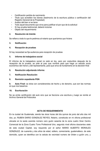 - Certificación partida de nacimiento
- Titulo que acrediten los bienes (testimonio de la escritura pública o certificación del
Registro General de la Propiedad)
- Avalúo del bien si se tiene
- Todo aquel documento que sirva para justificar el por que de la solicitud
- Si hay prueba testimonial, deberá incluirse
- Objeto del requerimiento
2. Resolución de trámite
Se refiere a todo lo que le pedimos al notario que queríamos que hiciera
3. Notificación
4. Recepción de pruebas
Si hay necesidad se fija audiencia para recepción de pruebas
5. Informe de trabajadora social
El informe de la trabajadora social no está en ley, pero por costumbre después de la
recepción de la prueba, se pide al juez que nombre para que haga un estudio socio
económico del menor y del representante, para que sirva de fundamento en la decisión final
6. Resolución adjuntando informe
7. Notificación Resolución
8. Remisión expediente PGN
9. Auto Final: se dicta con considerandos de hecho y de derecho, que son las normas
en que nos basamos
10. Escrituración
No se emite certificación del auto sino que se facciona una escritura y luego se remite al
Archivo General de Protocolos
ACTA DE REQUERIMIENTO
En la ciudad de Guatemala, siendo las doce horas del día quince de junio del año dos mil
dos, yo; RUBEN DARIO GONZALEZ REYES, Notario, constituido en mi oficina profesional
ubicada en la sexta avenida número cero guión sesenta de la zona cuatro Gran Centro
Comercial de la Zona Cuatro Torre Profesional Uno, segundo nivel oficina doscientos siete
de esta ciudad Capital, soy requerido por el señor MARIO ALBERTO MORALES
GONZALEZ, de cuarenta y dos años de edad, soltero, comerciante, guatemalteco, de este
domicilio, quien se identifica con la cedula de vecindad numero de Orden a guión uno, y
 