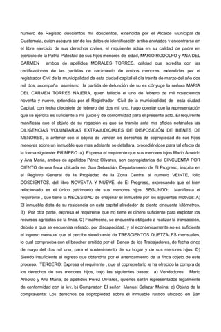 numero de Registro doscientos mil doscientos, extendida por el Alcalde Municipal de
Guatemala, quien asegura ser de los datos de identificación arriba anotados y encontrarse en
el libre ejercicio de sus derechos civiles, el requirente actúa en su calidad de padre en
ejercicio de la Patria Potestad de sus hijos menores de edad, MARIO RODOLFO y ANA DEL
CARMEN ambos de apellidos MORALES TORRES, calidad que acredita con las
certificaciones de las partidas de nacimiento de ambos menores, extendidas por el
registrador Civil de la municipalidad de esta ciudad capital el día treinta de marzo del año dos
mil dos; acompaña asimismo la partida de defunción de su ex cónyuge la señora MARIA
DEL CARMEN TORRES NAJERA, quien falleció el uno de febrero de mil novecientos
noventa y nueve, extendida por el Registrador Civil de la municipalidad de esta ciudad
Capital, con fecha diecisiete de febrero del dos mil uno, hago constar que la representación
que se ejercita es suficiente a mi juicio y de conformidad para el presente acto. El requirente
manifiesta que el objeto de su rogación es que se tramite ante mis oficios notariales las
DILIGENCIAS VOLUNTARIAS EXTRAJUDICIALES DE DISPOSICIÓN DE BIENES DE
MENORES, lo anterior con el objeto de vender los derechos de copropiedad de sus hijos
menores sobre un inmueble que mas adelante se detallara, procediéndose para tal efecto de
la forma siguiente: PRIMERO: a) Expresa el requirente que sus menores hijos Mario Arnoldo
y Ana Maria, ambos de apellidos Pérez Olivares, son copropietarios del CINCUENTA POR
CIENTO de una finca ubicada en San Sebastián, Departamento de El Progreso, inscrita en
el Registro General de la Propiedad de la Zona Central al numero VEINTE, folio
DOSCIENTOS, del libro NOVENTA Y NUEVE, de El Progreso, expresando que el bien
relacionado es el único patrimonio de sus menores hijos. SEGUNDO: Manifiesta el
requirente , que tiene la NECESIDAD de enajenar el inmueble por los siguientes motivos: A)
El inmueble dista de su residencia en esta capital alrededor de ciento cincuenta kilómetros,
B) Por otra parte, expresa el requirente que no tiene el dinero suficiente para explotar los
recursos agrícolas de la finca. C) Finalmente, se encuentra obligado a realizar la transacción,
debido a que se encuentra retirado, por discapacidad, y el económicamente no es suficiente
el ingreso mensual que el percibe siendo este de TRESCIENTOS QUETZALES mensuales,
lo cual comprueba con el baucher emitido por el Banco de los Trabajadores, de fecha cinco
de mayo del dos mil uno, para el sostenimiento de su hogar y de sus menores hijos. D)
Siendo insuficiente el ingreso que obtendría por el arrendamiento de la finca objeto de este
proceso. TERCERO: Expresa el requirente , que el copropietario le ha ofrecido la compra de
los derechos de sus menores hijos, bajo las siguientes bases: a) Vendedores: Mario
Arnoldo y Ana Maria, de apellidos Pérez Olivares, quienes serán representados legalmente
de conformidad con la ley, b) Comprador: El señor Manuel Salazar Molina; c) Objeto de la
compraventa: Los derechos de copropiedad sobre el inmueble rustico ubicado en San
 