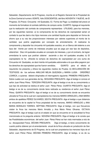 Sebastián, Departamento de El Progreso, inscrita en el Registro General de la Propiedad de
la Zona Central al numero VEINTE, folio DOSCIENTOS, del libro NOVENTA Y NUEVE, de El
Progreso. D) Precio: Cincuenta mil Quetzales. E) Forma de Pago: La totalidad del precio al
momento de formalizar el contrato definitivo de compra venta. CUARTO: Agrega el requirente
que la realización del contrato de compraventa representara UTILIDAD, para los menores,
por las siguientes razones: a) la compraventa de los derechos de copropiedad serian al
contado lo que les dará a los hijos menores una cantidad liquida para depositar en forma de
ahorro que a su vez les proporcionaran intereses por valores superiores al monto de la
cantidad, que podría pagárseles por concepto de arrendamiento. Al realizarse la
compraventa y depositar los cincuenta mil quetzales exactos, en un Banco del sistema a una
taza del Veinte por ciento de intereses anuales que se paga por ese tipo de depósitos,
obtendrían Diez mil quetzales anuales en concepto de intereses, y por el contrario, de lograr
arrendarse la suma que podrían obtener asciende a dos mil quetzales anuales; b) El
copropietario le ha ofrecido la compra de derechos de copropiedad por una suma de
Cincuenta mil Quetzales, es decir treinta mil quetzales adicionales a lo que ellos pagaron por
los derechos de copropiedad que les fueron vendidos. QUINTO: para el efecto el
requirente me presenta y ofrece los siguientes medios de Prueba: A) DECLARACIÓN DE
TESTIGOS: de los señores AMILCAR MEJIA QUEZADA y MARIA LUISA ORDÓÑEZ
LOARCA, a quienes deberá dirigírseles el interrogatorio siguiente: PRIMERA PREGUNTA:
Sobre cuales son sus generales de ley. SEGUNDA PREGUNTA: diga el testigo si conoce al
señor Juan Pérez Pérez TERCERA PREGUNTA: diga el testigo si es de su conocimiento a
que tipo de actividad se dedica el señor Juan Pérez Pérez. CUARTA PREGUNTA: diga el
testigo si es de su conocimiento donde tiene radicada su residencia el señor Juan Pérez
Pérez. QUINTA PREGUNTA: diga el testigo si es de su conocimiento donde se encuentra
ubicada la Finca de la cual son copropietarios los menores MARIO ARNOLDO y ANA MARIA
ambos de apellidos PÉREZ OLIVARES; SEXTA PREGUNTA: diga el testigo a que distancia
se encuentra de la capital la Finca propiedad de los menores, MARIO ARNOLDO y ANA
MARIA MORALES TORRES. SÉPTIMA PREGUNTA: Diga el testigo, con que frecuencia
visitan la finca los menores Mario Arnoldo y Ana Maria Pérez Olivares. OCTAVA
PREGUNTA: diga el testigo cual es el estado en que se encuentra en la actualidad la finca
mencionada en la pregunta anterior. NOVENA PREGUNTA: Diga el testigo si le consta que
las Posibilidades económicas del señor Juan Pérez Pérez se han visto mermadas a raíz de
su discapacidad Física. DÉCIMA PREGUNTA: Diga el testigo, si tiene conocimiento de
cuanto podría obtener por el arrendamiento anual de la finca ubicada en jurisdicción de San
Sebastián, departamento de El Progreso, de la cual son propietarios los menores hijos de el
señor Juan Pérez Pérez; DÉCIMA PRIMERA PREGUNTA: diga el testigo, si es de su
 