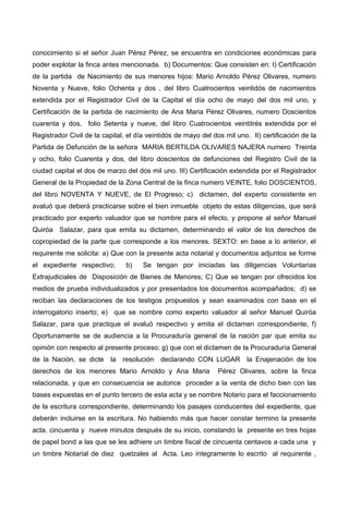 conocimiento si el señor Juan Pérez Pérez, se encuentra en condiciones económicas para
poder explotar la finca antes mencionada. b) Documentos: Que consisten en: I) Certificación
de la partida de Nacimiento de sus menores hijos: Mario Arnoldo Pérez Olivares, numero
Noventa y Nueve, folio Ochenta y dos , del libro Cuatrocientos veintidós de nacimientos
extendida por el Registrador Civil de la Capital el día ocho de mayo del dos mil uno, y
Certificación de la partida de nacimiento de Ana Maria Pérez Olivares, numero Doscientos
cuarenta y dos, folio Setenta y nueve, del libro Cuatrocientos veintitrés extendida por el
Registrador Civil de la capital, el día veintidós de mayo del dos mil uno. II) certificación de la
Partida de Defunción de la señora MARIA BERTILDA OLIVARES NAJERA numero Treinta
y ocho, folio Cuarenta y dos, del libro doscientos de defunciones del Registro Civil de la
ciudad capital el dos de marzo del dos mil uno. III) Certificación extendida por el Registrador
General de la Propiedad de la Zona Central de la finca numero VEINTE, folio DOSCIENTOS,
del libro NOVENTA Y NUEVE, de El Progreso; c) dictamen, del experto consistente en
avaluó que deberá practicarse sobre el bien inmueble objeto de estas diligencias, que será
practicado por experto valuador que se nombre para el efecto, y propone al señor Manuel
Quiróa Salazar, para que emita su dictamen, determinando el valor de los derechos de
copropiedad de la parte que corresponde a los menores. SEXTO: en base a lo anterior, el
requirente me solicita: a) Que con la presente acta notarial y documentos adjuntos se forme
el expediente respectivo; b) Se tengan por iniciadas las diligencias Voluntarias
Extrajudiciales de Disposición de Bienes de Menores; C) Que se tengan por ofrecidos los
medios de prueba individualizados y por presentados los documentos acompañados; d) se
reciban las declaraciones de los testigos propuestos y sean examinados con base en el
interrogatorio inserto; e) que se nombre como experto valuador al señor Manuel Quiróa
Salazar, para que practique el avaluó respectivo y emita el dictamen correspondiente, f)
Oportunamente se de audiencia a la Procuraduría general de la nación par que emita su
opinión con respecto al presente proceso; g) que con el dictamen de la Procuraduría General
de la Nación, se dicte la resolución declarando CON LUGAR la Enajenación de los
derechos de los menores Mario Arnoldo y Ana Maria Pérez Olivares, sobre la finca
relacionada, y que en consecuencia se autorice proceder a la venta de dicho bien con las
bases expuestas en el punto tercero de esta acta y se nombre Notario para el faccionamiento
de la escritura correspondiente, determinando los pasajes conducentes del expediente, que
deberán incluirse en la escritura. No habiendo más que hacer constar termino la presente
acta, cincuenta y nueve minutos después de su inicio, constando la presente en tres hojas
de papel bond a las que se les adhiere un timbre fiscal de cincuenta centavos a cada una y
un timbre Notarial de diez quetzales al Acta. Leo íntegramente lo escrito al requirente ,
 