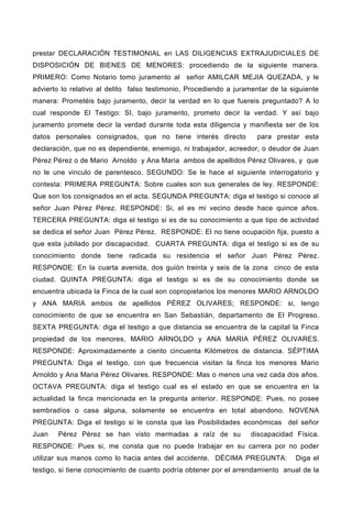prestar DECLARACIÓN TESTIMONIAL en LAS DILIGENCIAS EXTRAJUDICIALES DE
DISPOSICIÓN DE BIENES DE MENORES: procediendo de la siguiente manera.
PRIMERO: Como Notario tomo juramento al señor AMILCAR MEJIA QUEZADA, y le
advierto lo relativo al delito falso testimonio, Procediendo a juramentar de la siguiente
manera: Prometéis bajo juramento, decir la verdad en lo que fuereis preguntado? A lo
cual responde El Testigo: SI, bajo juramento, prometo decir la verdad. Y así bajo
juramento promete decir la verdad durante toda esta diligencia y manifiesta ser de los
datos personales consignados, que no tiene interés directo para prestar esta
declaración, que no es dependiente, enemigo, ni trabajador, acreedor, o deudor de Juan
Pérez Pérez o de Mario Arnoldo y Ana Maria ambos de apellidos Pérez Olivares, y que
no le une vinculo de parentesco. SEGUNDO: Se le hace el siguiente interrogatorio y
contesta: PRIMERA PREGUNTA: Sobre cuales son sus generales de ley. RESPONDE:
Que son los consignados en el acta. SEGUNDA PREGUNTA: diga el testigo si conoce al
señor Juan Pérez Pérez. RESPONDE: Si, el es mi vecino desde hace quince años.
TERCERA PREGUNTA: diga el testigo si es de su conocimiento a que tipo de actividad
se dedica el señor Juan Pérez Pérez. RESPONDE: El no tiene ocupación fija, puesto a
que esta jubilado por discapacidad. CUARTA PREGUNTA: diga el testigo si es de su
conocimiento donde tiene radicada su residencia el señor Juan Pérez Pérez.
RESPONDE: En la cuarta avenida, dos guión treinta y seis de la zona cinco de esta
ciudad. QUINTA PREGUNTA: diga el testigo si es de su conocimiento donde se
encuentra ubicada la Finca de la cual son copropietarios los menores MARIO ARNOLDO
y ANA MARIA ambos de apellidos PÉREZ OLIVARES; RESPONDE: si, tengo
conocimiento de que se encuentra en San Sebastián, departamento de El Progreso.
SEXTA PREGUNTA: diga el testigo a que distancia se encuentra de la capital la Finca
propiedad de los menores, MARIO ARNOLDO y ANA MARIA PÉREZ OLIVARES.
RESPONDE: Aproximadamente a ciento cincuenta Kilómetros de distancia. SÉPTIMA
PREGUNTA: Diga el testigo, con que frecuencia visitan la finca los menores Mario
Arnoldo y Ana Maria Pérez Olivares. RESPONDE: Mas o menos una vez cada dos años.
OCTAVA PREGUNTA: diga el testigo cual es el estado en que se encuentra en la
actualidad la finca mencionada en la pregunta anterior. RESPONDE: Pues, no posee
sembradíos o casa alguna, solamente se encuentra en total abandono. NOVENA
PREGUNTA: Diga el testigo si le consta que las Posibilidades económicas del señor
Juan Pérez Pérez se han visto mermadas a raíz de su discapacidad Física.
RESPONDE: Pues si, me consta que no puede trabajar en su carrera por no poder
utilizar sus manos como lo hacia antes del accidente. DÉCIMA PREGUNTA: Diga el
testigo, si tiene conocimiento de cuanto podría obtener por el arrendamiento anual de la
 