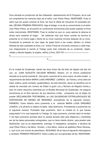 finca ubicada en jurisdicción de San Sebastián, departamento de El Progreso, de la cual
son propietarios los menores hijos de el señor Juan Pérez Pérez; RESPONDE: Pues el
señor que les quiere comprar la finca, les hizo la oferta de cincuenta mil quetzales por
ella. DÉCIMA PRIMERA PREGUNTA: diga el testigo, si es de su conocimiento si el señor
Juan Pérez Pérez, se encuentra en condiciones económicas para poder explotar la finca
antes mencionada. RESPONDE: Pues la verdad es que no, pues apenas le alcanza el
dinero para sostener el hogar. No habiendo más que hacer constar se termina la
presente en el mismo lugar y fecha de su inicio cuarenta minutos después de su inicio.
Constando la presente en dos hojas de papel bond a las cuales adhiero un timbre
Notarial de diez quetzales al Acta y un timbre Fiscal de cincuenta centavos a cada hoja.
Leo íntegramente lo escrito al Testigo quien bien enterado de su contenido, objeto,
validez y efectos legales, la acepta, ratifica y firma. DOY FE.-----------------------------------
f).____________________________________.
F:_____________________________________
En la ciudad de Guatemala, siendo las doce horas del día Diez de Agosto del dos mil
uno, yo; JUAN AUGUSTO SALAZAR MÉNDEZ, Notario, en mi oficina profesional
ubicada en la quinta avenida B , diez guión cuarenta de la zona nueve, de esta ciudad, a
requerimiento del Señor MARIA LUISA ORDOÑEZ LOARCA, de Treinta y cinco años de
edad, soltera, perito contador, guatemalteca, de este domicilio, Quien se identifica con la
cédula de vecindad con número de Orden A guión uno y Número de Registro treinta y
seis mil ciento dieciocho extendida por el Alcalde Municipal de Guatemala, me asegura
encontrarse en el libre ejercicio de sus derechos civiles, comparece con el objeto de
prestar DECLARACIÓN TESTIMONIAL en LAS DILIGENCIAS EXTRAJUDICIALES DE
DISPOSICIÓN DE BIENES DE MENORES: procediendo de la siguiente manera.
PRIMERO: Como Notario tomo juramento a la señorita MARIA LUISA ORDOÑEZ
LOARCA, y le advierto lo relativo al delito falso testimonio, Procediendo a juramentar de
la siguiente manera: Prometéis bajo juramento, decir la verdad en lo que fuereis
preguntado? A lo cual responde La Testigo: SI, bajo juramento, prometo decir la verdad.
Y así bajo juramento promete decir la verdad durante toda esta diligencia y manifiesta
ser de los datos personales consignados, que no tiene interés directo para prestar esta
declaración, que no es dependiente, enemiga, ni trabajadora, acreedora, o deudora de
Juan Pérez Pérez o de Mario Arnoldo y Ana Maria ambos de apellidos Pérez Olivares,
y que no le une vinculo de parentesco. SEGUNDO: Se le hace el siguiente interrogatorio
y contesta: PRIMERA PREGUNTA: Sobre cuales son sus generales de ley. RESPONDE:
 