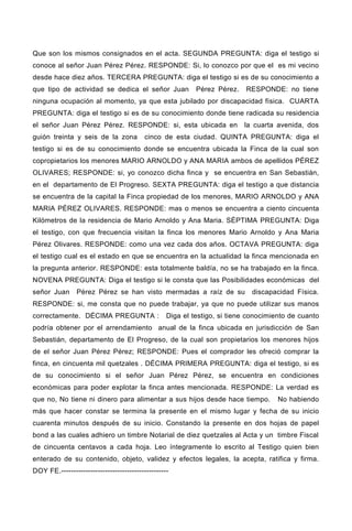 Que son los mismos consignados en el acta. SEGUNDA PREGUNTA: diga el testigo si
conoce al señor Juan Pérez Pérez. RESPONDE: Si, lo conozco por que el es mi vecino
desde hace diez años. TERCERA PREGUNTA: diga el testigo si es de su conocimiento a
que tipo de actividad se dedica el señor Juan Pérez Pérez. RESPONDE: no tiene
ninguna ocupación al momento, ya que esta jubilado por discapacidad física. CUARTA
PREGUNTA: diga el testigo si es de su conocimiento donde tiene radicada su residencia
el señor Juan Pérez Pérez. RESPONDE: si, esta ubicada en la cuarta avenida, dos
guión treinta y seis de la zona cinco de esta ciudad. QUINTA PREGUNTA: diga el
testigo si es de su conocimiento donde se encuentra ubicada la Finca de la cual son
copropietarios los menores MARIO ARNOLDO y ANA MARIA ambos de apellidos PÉREZ
OLIVARES; RESPONDE: si, yo conozco dicha finca y se encuentra en San Sebastián,
en el departamento de El Progreso. SEXTA PREGUNTA: diga el testigo a que distancia
se encuentra de la capital la Finca propiedad de los menores, MARIO ARNOLDO y ANA
MARIA PÉREZ OLIVARES. RESPONDE: mas o menos se encuentra a ciento cincuenta
Kilómetros de la residencia de Mario Arnoldo y Ana Maria. SÉPTIMA PREGUNTA: Diga
el testigo, con que frecuencia visitan la finca los menores Mario Arnoldo y Ana Maria
Pérez Olivares. RESPONDE: como una vez cada dos años. OCTAVA PREGUNTA: diga
el testigo cual es el estado en que se encuentra en la actualidad la finca mencionada en
la pregunta anterior. RESPONDE: esta totalmente baldía, no se ha trabajado en la finca.
NOVENA PREGUNTA: Diga el testigo si le consta que las Posibilidades económicas del
señor Juan Pérez Pérez se han visto mermadas a raíz de su discapacidad Física.
RESPONDE: si, me consta que no puede trabajar, ya que no puede utilizar sus manos
correctamente. DÉCIMA PREGUNTA : Diga el testigo, si tiene conocimiento de cuanto
podría obtener por el arrendamiento anual de la finca ubicada en jurisdicción de San
Sebastián, departamento de El Progreso, de la cual son propietarios los menores hijos
de el señor Juan Pérez Pérez; RESPONDE: Pues el comprador les ofreció comprar la
finca, en cincuenta mil quetzales . DÉCIMA PRIMERA PREGUNTA: diga el testigo, si es
de su conocimiento si el señor Juan Pérez Pérez, se encuentra en condiciones
económicas para poder explotar la finca antes mencionada. RESPONDE: La verdad es
que no, No tiene ni dinero para alimentar a sus hijos desde hace tiempo. No habiendo
más que hacer constar se termina la presente en el mismo lugar y fecha de su inicio
cuarenta minutos después de su inicio. Constando la presente en dos hojas de papel
bond a las cuales adhiero un timbre Notarial de diez quetzales al Acta y un timbre Fiscal
de cincuenta centavos a cada hoja. Leo íntegramente lo escrito al Testigo quien bien
enterado de su contenido, objeto, validez y efectos legales, la acepta, ratifica y firma.
DOY FE.--------------------------------------------
 