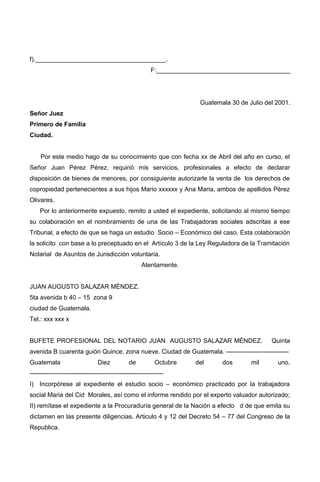 f).____________________________________.
F:_____________________________________
Guatemala 30 de Julio del 2001.
Señor Juez
Primero de Familia
Ciudad.
Por este medio hago de su conocimiento que con fecha xx de Abril del año en curso, el
Señor Juan Pérez Pérez, requirió mis servicios, profesionales a efecto de declarar
disposición de bienes de menores, por consiguiente autorizarle la venta de los derechos de
copropiedad pertenecientes a sus hijos Mario xxxxxx y Ana Maria, ambos de apellidos Pérez
Olivares.
Por lo anteriormente expuesto, remito a usted el expediente, solicitando al mismo tiempo
su colaboración en el nombramiento de una de las Trabajadoras sociales adscritas a ese
Tribunal, a efecto de que se haga un estudio Socio – Económico del caso. Esta colaboración
la solicito con base a lo preceptuado en el Artículo 3 de la Ley Reguladora de la Tramitación
Notarial de Asuntos de Jurisdicción voluntaria.
Atentamente.
JUAN AUGUSTO SALAZAR MÉNDEZ.
5ta avenida b 40 – 15 zona 9
ciudad de Guatemala.
Tel.: xxx xxx x
BUFETE PROFESIONAL DEL NOTARIO JUAN AUGUSTO SALAZAR MÉNDEZ. Quinta
avenida B cuarenta guión Quince, zona nueve. Ciudad de Guatemala. ------------------------------
Guatemala Diez de Octubre del dos mil uno.
----------------------------------------------------------------
I) Incorpórese al expediente el estudio socio – económico practicado por la trabajadora
social Maria del Cid Morales, así como el informe rendido por el experto valuador autorizado;
II) remítase el expediente a la Procuraduría general de la Nación a efecto d de que emita su
dictamen en las presente diligencias. Articulo 4 y 12 del Decreto 54 – 77 del Congreso de la
Republica.
 