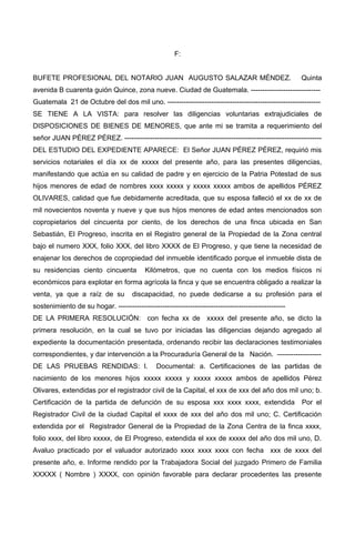 F:
BUFETE PROFESIONAL DEL NOTARIO JUAN AUGUSTO SALAZAR MÉNDEZ. Quinta
avenida B cuarenta guión Quince, zona nueve. Ciudad de Guatemala. ------------------------------
Guatemala 21 de Octubre del dos mil uno. ------------------------------------------------------------------
SE TIENE A LA VISTA: para resolver las diligencias voluntarias extrajudiciales de
DISPOSICIONES DE BIENES DE MENORES, que ante mi se tramita a requerimiento del
señor JUAN PÉREZ PÉREZ. -------------------------------------------------------------------------------------
DEL ESTUDIO DEL EXPEDIENTE APARECE: El Señor JUAN PÉREZ PÉREZ, requirió mis
servicios notariales el día xx de xxxxx del presente año, para las presentes diligencias,
manifestando que actúa en su calidad de padre y en ejercicio de la Patria Potestad de sus
hijos menores de edad de nombres xxxx xxxxx y xxxxx xxxxx ambos de apellidos PÉREZ
OLIVARES, calidad que fue debidamente acreditada, que su esposa falleció el xx de xx de
mil novecientos noventa y nueve y que sus hijos menores de edad antes mencionados son
copropietarios del cincuenta por ciento, de los derechos de una finca ubicada en San
Sebastián, El Progreso, inscrita en el Registro general de la Propiedad de la Zona central
bajo el numero XXX, folio XXX, del libro XXXX de El Progreso, y que tiene la necesidad de
enajenar los derechos de copropiedad del inmueble identificado porque el inmueble dista de
su residencias ciento cincuenta Kilómetros, que no cuenta con los medios físicos ni
económicos para explotar en forma agrícola la finca y que se encuentra obligado a realizar la
venta, ya que a raíz de su discapacidad, no puede dedicarse a su profesión para el
sostenimiento de su hogar. ------------------------------------------------------------------------
DE LA PRIMERA RESOLUCIÓN: con fecha xx de xxxxx del presente año, se dicto la
primera resolución, en la cual se tuvo por iniciadas las diligencias dejando agregado al
expediente la documentación presentada, ordenando recibir las declaraciones testimoniales
correspondientes, y dar intervención a la Procuraduría General de la Nación. -------------------
DE LAS PRUEBAS RENDIDAS: I. Documental: a. Certificaciones de las partidas de
nacimiento de los menores hijos xxxxx xxxxx y xxxxx xxxxx ambos de apellidos Pérez
Olivares, extendidas por el registrador civil de la Capital, el xxx de xxx del año dos mil uno; b.
Certificación de la partida de defunción de su esposa xxx xxxx xxxx, extendida Por el
Registrador Civil de la ciudad Capital el xxxx de xxx del año dos mil uno; C. Certificación
extendida por el Registrador General de la Propiedad de la Zona Centra de la finca xxxx,
folio xxxx, del libro xxxxx, de El Progreso, extendida el xxx de xxxxx del año dos mil uno, D.
Avaluo practicado por el valuador autorizado xxxx xxxx xxxx con fecha xxx de xxxx del
presente año, e. Informe rendido por la Trabajadora Social del juzgado Primero de Familia
XXXXX ( Nombre ) XXXX, con opinión favorable para declarar procedentes las presente
 