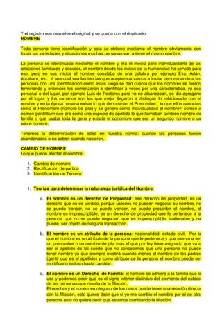 Y el registro nos devuelve el original y se queda con el duplicado.
NOMBRE
Toda persona tiene identificación y esta se obtiene mediante el nombre obviamente con
todas las variedades y situaciones muchas personas van a tener el mismo nombre.
La persona se identificaba mediante el nombre y era el medio para individualizarla de las
relaciones familiares y sociales, el nombre desde los inicios de la humanidad ha servido para
eso, pero en sus inicios el nombre constaba de una palabra por ejemplo Eva, Adán,
Abraham, etc. Y sea cual sea las teorías que aceptemos vamos a iniciar denominando a las
personas con una identificación como estas luego se dan cuenta que los nombres se fueron
terminando y entonces los comenzaron a identificar a veces por una característica, ya sea
personal o del lugar, por ejemplo Luis de Pastores pero ya no alcanzaban, se dio agregarle
por el lugar, y los romanos son los que mejor llegaron a distinguir lo relacionado con el
nombre y en la época romana existe lo que denominan el Prenombre: lo que ellos conocían
como el Prenomem (nombre de pila) y se genero como individualidad el nombre= nomen o
nomen gentilitium que era como una especie de apellido lo que llamaban también nombre de
familia o que usaba toda la gens y existía el conombre que era un segundo nombre o un
sobre nombre.
Tenemos la determinación de edad en nuestra norma: cuando las personas fueron
abandonados o no saben cuando nacieron.
CAMBIO DE NOMBRE
Lo que puede afectar al nombre:
1. Cambio de nombre
2. Rectificación de partida
3. Identificación de Tercero
1. Teorías para determinar la naturaleza jurídica del Nombre:
a. El nombre es un derecho de Propiedad: ese derecho de propiedad, es un
derecho que no es jurídico, porque ustedes no pueden negociar su nombre, no
se puede transar, no se puede vender, no puede prescribir el nombre, el
nombre es imprescriptible, es un derecho de propiedad que le pertenece a la
persona que no se puede negociar, que es imprescriptible, inalienable y no
puede ser objeto de ninguna transacción.
b. El nombre es un atributo de la persona: nacionalidad, estado civil. Por lo
que el nombre es un atributo de la persona que le pertenece y que ese va a ser
un prenombre o un nombre de pila más el que por ley tiene asignado que va a
ser el apellido de tal suerte que no concebimos que una persona no puede
tener nombre ya que siempre existirá cuando menos el nombre de los padres
(gentil que es el apellido) y como atributo de la persona el nombre puede ser
modificado incluso hasta cambiar.
c. El nombre es un Derecho de Familia: el nombre se adhiere a la familia que lo
use y podemos decir que es el signo interior distintivo del elemento del estado
de las personas que resulta de la filiación.
El nombre y el nonem en ninguno de los casos puede tener una relación directa
con la filiación, esto quiere decir que si yo me cambio el nombre por el de otra
persona esto no quiere decir que estamos cambiando la filiación.
 