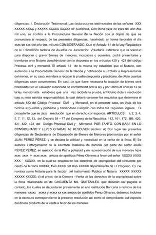 diligencias. II. Declaración Testimonial. Las declaraciones testimoniales de los señores XXX
XXXXX XXXX y XXXXX XXXXX XXXXX III: Audiencia. Con fecha xxxx de xxxx del año dos
mil uno, se confirió a la Procuraduría General de la Nación con el objeto de que se
pronunciara al respecto de las presentes diligencias, haciéndolo en forma favorable el día
xxxx de xxx del año dos mil uno CONSIDERANDO. Que el Articulo 11 de la Ley Reguladora
de la Tramitación Notaria de Asuntos de Jurisdicción Voluntaria establece que la solicitud
para disponer o gravar bienes de menores, incapaces o ausentes, podrá presentarse y
tramitarse ante Notario cumpliéndose con lo dispuesto en los artículos 420 y 421 del código
Procesal civil y mercantil. El articulo 12 de la misma ley establece que el Notario, con
audiencia a la Procuraduría General de la Nación y notificación al Protutor o Representante
del menor, en su caso, mandara a recabar la prueba propuesta y practicara, de oficio cuantas
diligencias sean convenientes. En caso de que fuere necesaria la tasación de bienes será
practicada por un valuador autorizado de conformidad con la ley y por ultimo el articulo 13 de
la ley mencionada establece que una vez recibida la prueba, el Notario dictara resolución
bajo su más estricta responsabilidad, la cual deberá contener los requisitos que determina el
articulo 423 del Código Procesal Civil y Mercantil, en el presente caso, en vista de los
hechos expuestos y probados y habiéndose cumplido con todos los requisitos legales, Es
procedente que se dicte resolución que en derecho corresponde. ARTÍCULOS : 1, 2, 3, 4,
5, 7, 11, 12, 13, del Decreto 54 – 77 del Congreso de la Republica, 142, 161, 172, 186, 420,
421, 422, 423, del Código Procesal Civil y Mercantil. POR TANTO: CON BASE EN LO
CONSIDERADO Y LEYES CITADAS AL RESOLVER declaro: A) Con lugar las presentes
diligencias de Declaratoria de Disposición de Bienes de Menores promovidas por el señor
JUAN PÉREZ PÉREZ, y se declara la utilidad y necesidad en la venta de la finca; B) Se
autoriza l otorgamiento de la escritura Traslativa de dominio por parte del señor JUAN
PÉREZ PÉREZ, en ejercicio de la Patria potestad y en representación de sus menores hijos
xxxx xxxx y xxxx xxxx ambos de apellidos Pérez Olivares a favor del señor XXXXX XXXX
XXX XXXXX, en la cual se enajenaran los derechos de copropiedad del cincuenta por
ciento de la finca XXXXX, folio XXXX del libro XXXXX departamento de El Progreso; C) Se
nombra como Notario para la facción del Instrumento Publico al Notario XXXXX XXXXX
XXXXX XXXXX; d) el precio de la Compra –Venta de los derechos de la copropiedad sobre
la finca relacionada es de CINCUENTA MIL QUETZALES, que deberán ser pagaos al
contado, los cuales se depositaran previamente en una institución Bancaria a nombre de los
menores xxxxx xxxxx y xxxxx xx xxx ambos de apellidos Perez Olivares, debiendo incluirse
en la escritura correspondiente la presente resolución asi como el comprobante del deposito
del dinero producto de la venta a favor de los menores.
 