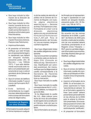 • Que haya incluido la infor-
mación de la dirección de
notificación judicial.
• Que haya incluido la infor-
mación correcta de los có-
digos CIIU y que deben co-
incidir con la información in-
dicada en el formulario para
fines tributarios.
• Que haya incluido la infor-
mación financiera (Activos,
Pasivos más Patrimonio).
• Imprima el formulario.
• Al presentar el formulario
verifique que esté firmado
por el representante legal o
su apoderado que deberá
ser abogado titulado,
anexando poder. (Art. 35
Decreto – Ley 196bde
1971). Y que este debida-
mente reconocido ante no-
tario o con presentación per-
sonal ante el Juez o ante el
secretario de la Cámara de
Comercio.
• Que el número de teléfono
informado (casilla 7) sea el
mismo del formulario RUT.
(casilla4)
• Evite tachones y
enmendaduras (Le sugeri-
mos leer detenidamente las
instrucciones del formulario
antes de diligenciarlo).
Formulario de Registro
con otras Entidades:
El formulario lo puede adquirir
en forma impresa en cualquie-
GUÍA
CONSTITUCIÓN DE
SOCIEDADES SAS
ra de las sedes de atención al
público de la Cámara de Co-
mercio de Bogotá o en nues-
tra página electrónica
www.ccb.org.co — Servicios
en línea, Formularios en Línea,
Formularios en Línea” o en la
dirección electrónica
aplica.ccb.org.co/ccbinternet/
formularios/formularios/
VJU_F_001.pdf. Para el
diligenciamiento del formula-
rio, una vez impreso, tenga en
cuenta lo siguiente:
Que haya diligenciado todas
las casillas obligatorias correc-
tamente.
Que se encuentren completos
y correctos cada uno de los có-
digos CIIU (Consulte en
www.ccb.org.- Servicios en lí-
nea, Clasificación por activi-
dad económica). Así mismo,
verifique que ha diligenciado la
casilla correspondiente a la
Secretaria de Hacienda
Distrital, cuando fuere obliga-
toria su marcación.
Que haya marcado la casilla
No 7.
Que haya marcado la casilla
correspondiente No 8.1 y 8.2.,
o en su defecto, no marque nin-
guna de ellas.
Si ha diligenciado la casilla
No. 8.2., debe colocar como
fecha de inicio de actividades
la del registro de la constitución
en Cámara, toda vez que no
podrá indicarse una fecha pos-
terior.
Que el formulario se encuen-
tre firmado por el representan-
te legal o apoderado el cual
deberá ser abogado titulado,
anexando poder. (Art. 35 De-
creto - Ley 196 de 1971).
Formulario RUT:
De acuerdo con las normas
tributarias de la DIAN. a partir
del 1 de febrero de 2005 para
inscribir y matricular la constitu-
ción de una sociedad deberá
inscribirse previamente en el
Registro Único Tributario —
RUT, para lo cual debe diligen-
ciar el formulario que encontra-
ráenhttp://bochica.dian.gov.co/
WebRut/, verifique:
• Que haya diligenciado todas
las casillas obligatorias mar-
cadas.
• Que el número de teléfono
informado (casilla 44) coin-
cida con el indicado en el for-
mulario Único Empresarial,
(casilla 7).
• Imprimir el formulario de la
DIAN. En el formulario im-
preso aparecerá la frase
“para trámite en cámara”. Si
en el formulario aparece la
frase “para asistir” deberá
presentarse personalmente
en las oficinas de la DIAN
para la aclarar la informa-
ción presentada. Si la socie-
dad ya posee el número del
NIT, en el formulario apare-
cerá la leyenda “certificado”.
• Al presentar el formulario
 