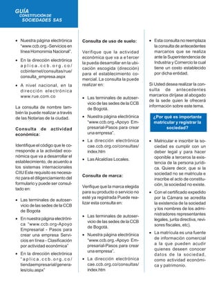 • Nuestra página electrónica
“www.ccb.org.-Servicios en
línea Homonimia Nacional”.
• En la dirección electrónica
a p l i c a . c c b . o r g . c o /
ccbinternet/consultas/rue/
consulta_empresa.aspx
• A nivel nacional, en la
dirección electrónica
www.rue.com.co
La consulta de nombre tam-
bién la puede realizar a través
de las Notarias de la ciudad.
Consulta de actividad
económica:
Identifique el código que le co-
rresponde a la actividad eco-
nómica que va a desarrollar el
establecimiento, de acuerdo a
los sistemas internacionales
CIIU Este requisito es necesa-
rio para el diligenciamiento del
formulario y puede ser consul-
tado en:
• Las terminales de autoser-
vicio de las sedes de la CCB
de Bogota
• En nuestra página electróni-
ca “www.ccb.org-Apoyo
Empresarial - Pasos para
crear una empresa Servi-
cios en línea - Clasificación
por actividad económica”
• En la dirección electrónica
“ a p l i c a . c c b . o r g . c o /
tiendaempresarial/genera-
les/ciiu.aspx”
GUÍA
CONSTITUCIÓN DE
SOCIEDADES SAS
Consulta de uso de suelo:
Verifique que la actividad
económica que va a e1ercer
la pueda desarrollar en la ubi-
cación escogida (dirección)
para el establecimiento co-
mercial. La consulta la puede
realizar en:
• Las terminales de autoser-
vicio de las sedes de la CCB
de Bogotá.
• Nuestra página electrónica
“www.ccb.org.-Apoyo Em-
presarial-Pasos para crear
una empresa”.
• La dirección electrónica
cae.ccb.org.co/consultas/
index.htm
• LasAlcaldías Locales.
Consulta de marca:
Verifique que la marca elegida
para su producto o servicio no
esté ya registrada Puede rea-
lizar esta consulta en:
• Las terminales de autoser-
vicio de las sedes de la CCB
de Bogotá.
• Nuestra página electrónica
“www.ccb.org.-Apoyo Em-
presarial-Pasos para crear
una empresa”.
• La dirección electrónica
cae.ccb.org.co/consultas/
index.htm
• Esta consulta no reemplaza
la consulta de antecedentes
marcarios que se realiza
ante la Superintendencia de
Industria y Comercio la cual
tiene un costo establecido
por dicha entidad.
Si Usted desea realizar la con-
sulta de antecedentes
marcarios diríjase al abogado
de la sede quien le ofrecerá
información sobre este tema.
¿Por qué es importante
matricular y registrar la
sociedad?
• Matricular e inscribir la so-
ciedad es cumplir con un
deber legal y para hacer
oponible a terceros la exis-
tencia de la persona jurídi-
ca. Quiere decir, que si la
sociedad no se matricula e
inscribe el acto de constitu-
ción, la sociedad no existe.
• Con el certificado expedido
por la Cámara se acredita
la existencia de la sociedad
y los nombres de los admi-
nistradores representantes
legales, junta directiva, revi-
sores fiscales, etc).
• La matrícula es una fuente
de información comercial
a la que pueden acudir
quienes deseen conocer
datos de la sociedad,
como actividad económi-
ca y patrimonio.
 