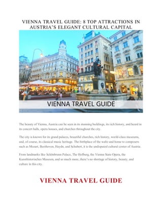 VIENNA TRAVEL GUIDE: 8 TOP ATTRACTIONS IN
AUSTRIA’S ELEGANT CULTURAL CAPITAL
The beauty of Vienna, Austria can be seen in its stunning buildings, its rich history, and heard in
its concert halls, opera houses, and churches throughout the city.
The city is known for its grand palaces, beautiful churches, rich history, world-class museums,
and, of course, its classical music heritage. The birthplace of the waltz and home to composers
such as Mozart, Beethoven, Haydn, and Schubert, it is the undisputed cultural center of Austria.
From landmarks like Schönbrunn Palace, The Hofburg, the Vienna State Opera, the
Kunsthistorisches Museum, and so much more, there’s no shortage of history, beauty, and
culture in this city.
VIENNA TRAVEL GUIDE
 