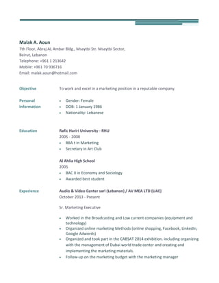 Malak A. Aoun
7th Floor, Abraj AL Ambar Bldg., Msaytbi Str. Msaytbi Sector,
Beirut, Lebanon
Telephone: +961 1 213642
Mobile: +961 70 936716
Email: malak.aoun@hotmail.com
Objective To work and excel in a marketing position in a reputable company.
Personal
Information
 Gender: Female
 DOB: 1 January 1986
 Nationality: Lebanese
Education Rafic Hariri University - RHU
2005 - 2008
 BBA t in Marketing
 Secretary in Art Club
Al Ahlia High School
2005
 BAC II in Economy and Sociology
 Awarded best student
Experience Audio & Video Center sarl (Lebanon) / AV MEA LTD (UAE)
October 2013 - Present
Sr. Marketing Executive
 Worked in the Broadcasting and Low current companies (equipment and
technology)
 Organized online marketing Methods (online shopping, Facebook, LinkedIn,
Google Adwords)
 Organized and took part in the CABSAT 2014 exhibition. including organizing
with the management of Dubai world trade center and creating and
implementing the marketing materials.
 Follow-up on the marketing budget with the marketing manager
 