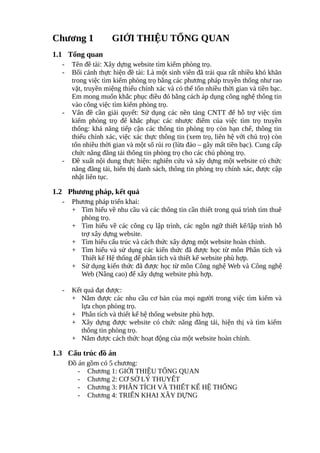Chương 1 GIỚI THIỆU TỔNG QUAN
1.1 Tổng quan
- Tên đề tài: Xây dựng website tìm kiếm phòng trọ.
- Bối cảnh thực hiện đề tài: Là một sinh viên đã trải qua rất nhiều khó khăn
trong việc tìm kiếm phòng trọ bằng các phương pháp truyền thống như rao
vặt, truyền miệng thiếu chính xác và có thể tốn nhiều thời gian và tiền bạc.
Em mong muốn khắc phục điều đó bằng cách áp dụng công nghệ thông tin
vào công việc tìm kiếm phòng trọ.
- Vấn đề cần giải quyết: Sử dụng các nền tảng CNTT để hỗ trợ việc tìm
kiếm phòng trọ để khắc phục các nhược điểm của việc tìm trọ truyền
thống: khả năng tiếp cận các thông tin phòng trọ còn hạn chế, thông tin
thiếu chính xác, việc xác thực thông tin (xem trọ, liên hệ với chủ trọ) còn
tốn nhiều thời gian và một số rủi ro (lừa đảo – gây mất tiền bạc). Cung cấp
chức năng đăng tải thông tin phòng trọ cho các chủ phòng trọ.
- Đề xuất nội dung thực hiện: nghiên cứu và xây dựng một website có chức
năng đăng tải, hiển thị danh sách, thông tin phòng trọ chính xác, được cập
nhật liên tục.
1.2 Phương pháp, kết quả
- Phương pháp triển khai:
+ Tìm hiểu về nhu cầu và các thông tin cần thiết trong quá trình tìm thuê
phòng trọ.
+ Tìm hiểu về các công cụ lập trình, các ngôn ngữ thiết kế/lập trình hỗ
trợ xây dựng website.
+ Tìm hiểu cấu trúc và cách thức xây dựng một website hoàn chỉnh.
+ Tìm hiểu và sử dụng các kiến thức đã được học từ môn Phân tích và
Thiết kế Hệ thống để phân tích và thiết kế website phù hợp.
+ Sử dụng kiến thức đã được học từ môn Công nghệ Web và Công nghệ
Web (Nâng cao) để xây dựng website phù hợp.
- Kết quả đạt được:
+ Nắm được các nhu cầu cơ bản của mọi người trong việc tìm kiếm và
lựa chọn phòng trọ.
+ Phân tích và thiết kế hệ thống website phù hợp.
+ Xây dựng được website có chức năng đăng tải, hiện thị và tìm kiếm
thông tin phòng trọ.
+ Nắm được cách thức hoạt động của một website hoàn chỉnh.
1.3 Cấu trúc đồ án
Đồ án gồm có 5 chương:
- Chương 1: GIỚI THIỆU TỔNG QUAN
- Chương 2: CƠ SỞ LÝ THUYẾT
- Chương 3: PHÂN TÍCH VÀ THIẾT KẾ HỆ THỐNG
- Chương 4: TRIỂN KHAI XÂY DỰNG
 