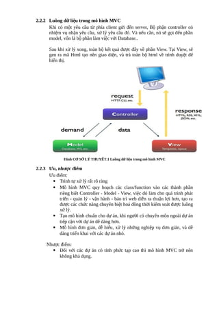 2.2.2 Luồng dữ liệu trong mô hình MVC
Khi có một yêu cầu từ phía client gửi đến server, Bộ phận controller có
nhiệm vụ nhận yêu cầu, xử lý yêu cầu đó. Và nếu cần, nó sẽ gọi đến phần
model, vốn là bộ phần làm việc với Database..
Sau khi xử lý xong, toàn bộ kết quả được đẩy về phần View. Tại View, sẽ
gen ra mã Html tạo nên giao diện, và trả toàn bộ html về trình duyệt để
hiển thị.
Hình CƠ SỞ LÝ THUYẾT.1 Luồng dữ liệu trong mô hình MVC
2.2.3 Ưu, nhược điểm
Ưu điểm:
 Trình tự xử lý rất rõ ràng
 Mô hình MVC quy hoạch các class/function vào các thành phần
riêng biêt Controller - Model - View, việc đó làm cho quá trình phát
triển - quản lý - vận hành - bảo trì web diễn ra thuận lợi hơn, tạo ra
được các chức năng chuyên biệt hoá đồng thời kiểm soát được luồng
xử lý.
 Tạo mô hình chuẩn cho dự án, khi người có chuyên môn ngoài dự án
tiếp cận với dự án dễ dàng hơn.
 Mô hình đơn giản, dễ hiểu, xử lý những nghiệp vụ đơn giản, và dễ
dàng triển khai với các dự án nhỏ.
Nhược điểm:
 Đối với các dự án có tính phức tạp cao thì mô hình MVC trở nên
không khả dụng.
Tải bản FULL (file word 30 trang): bit.ly/2Ywib4t
Dự phòng: fb.com/KhoTaiLieuAZ
 