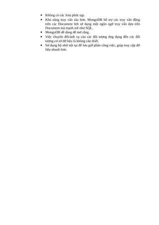  Không có các Join phức tạp.
 Khả năng truy vấn sâu hơn. MongoDB hỗ trợ các truy vấn động
trên các Document bởi sử dụng một ngôn ngữ truy vấn dựa trên
Document mà mạnh mẽ như SQL.
 MongoDB dễ dàng để mở rộng.
 Việc chuyển đổi/ánh xạ của các đối tượng ứng dụng đến các đối
tượng cơ sở dữ liệu là không cần thiết.
 Sử dụng bộ nhớ nội tại để lưu giữ phần công việc, giúp truy cập dữ
liệu nhanh hơn.
 