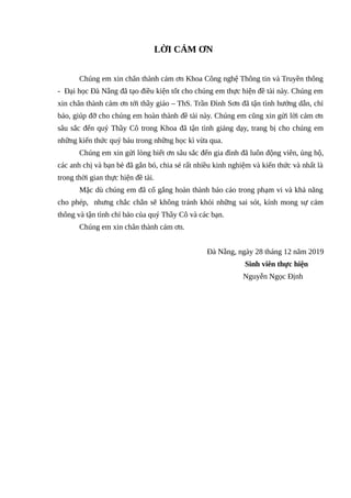 LỜI CẢM ƠN
Chúng em xin chân thành cảm ơn Khoa Công nghệ Thông tin và Truyền thông
- Đại học Đà Nẵng đã tạo điều kiện tốt cho chúng em thực hiện đề tài này. Chúng em
xin chân thành cảm ơn tới thầy giáo – ThS. Trần Đình Sơn đã tận tình hướng dẫn, chỉ
bảo, giúp đỡ cho chúng em hoàn thành đề tài này. Chúng em cũng xin gửi lời cảm ơn
sâu sắc đến quý Thầy Cô trong Khoa đã tận tình giảng dạy, trang bị cho chúng em
những kiến thức quý báu trong những học kì vừa qua.
Chúng em xin gửi lòng biết ơn sâu sắc đến gia đình đã luôn động viên, ủng hộ,
các anh chị và bạn bè đã gắn bó, chia sẻ rất nhiều kinh nghiệm và kiến thức và nhất là
trong thời gian thực hiện đề tài.
Mặc dù chúng em đã cố gắng hoàn thành báo cáo trong phạm vi và khả năng
cho phép, nhưng chắc chắn sẽ không tránh khỏi những sai sót, kính mong sự cảm
thông và tận tình chỉ bảo của quý Thầy Cô và các bạn.
Chúng em xin chân thành cảm ơn.
Đà Nẵng, ngày 28 tháng 12 năm 2019
Sinh viên thực hiện
Nguyễn Ngọc Định
 