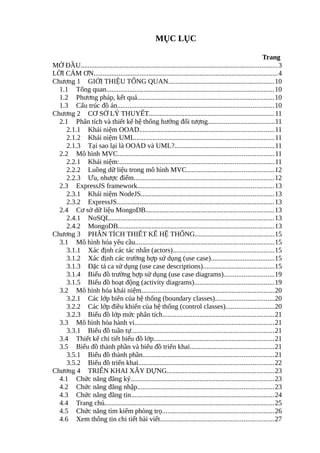 MỤC LỤC
Trang
MỞ ĐẦU...............................................................................................................3
LỜI CẢM ƠN........................................................................................................4
Chương 1 GIỚI THIỆU TỔNG QUAN............................................................10
1.1 Tổng quan...............................................................................................10
1.2 Phương pháp, kết quả.............................................................................10
1.3 Cấu trúc đồ án........................................................................................10
Chương 2 CƠ SỞ LÝ THUYẾT.......................................................................11
2.1 Phân tích và thiết kế hệ thống hướng đối tượng.....................................11
2.1.1 Khái niệm OOAD............................................................................11
2.1.2 Khái niệm UML...............................................................................11
2.1.3 Tại sao lại là OOAD và UML?........................................................11
2.2 Mô hình MVC........................................................................................11
2.2.1 Khái niệm:.......................................................................................11
2.2.2 Luồng dữ liệu trong mô hình MVC.................................................12
2.2.3 Ưu, nhược điểm...............................................................................12
2.3 ExpressJS framework.............................................................................13
2.3.1 Khái niệm NodeJS...........................................................................13
2.3.2 ExpressJS.........................................................................................13
2.4 Cơ sở dữ liệu MongoDB........................................................................13
2.4.1 NoSQL.............................................................................................13
2.4.2 MongoDB........................................................................................13
Chương 3 PHÂN TÍCH THIẾT KẾ HỆ THỐNG.............................................15
3.1 Mô hình hóa yêu cầu..............................................................................15
3.1.1 Xác định các tác nhân (actors).........................................................15
3.1.2 Xác định các trường hợp sử dụng (use case)....................................15
3.1.3 Đặc tả ca sử dụng (use case descriptions)........................................15
3.1.4 Biểu đồ trường hợp sử dụng (use case diagrams)............................19
3.1.5 Biểu đồ hoạt động (activity diagrams).............................................19
3.2 Mô hình hóa khái niệm...........................................................................20
3.2.1 Các lớp biên của hệ thống (boundary classes).................................20
3.2.2 Các lớp điều khiển của hệ thống (control classes)...........................20
3.2.3 Biểu đồ lớp mức phân tích...............................................................21
3.3 Mô hình hóa hành vi...............................................................................21
3.3.1 Biểu đồ tuần tự................................................................................21
3.4 Thiết kế chi tiết biểu đồ lớp....................................................................21
3.5 Biểu đồ thành phần và biểu đồ triển khai...............................................21
3.5.1 Biểu đồ thành phần..........................................................................21
3.5.2 Biểu đồ triển khai............................................................................22
Chương 4 TRIỂN KHAI XÂY DỰNG............................................................23
4.1 Chức năng đăng ký.................................................................................23
4.2 Chức năng đăng nhập.............................................................................23
4.3 Chức năng đăng tin.................................................................................24
4.4 Trang chủ................................................................................................25
4.5 Chức năng tìm kiếm phòng trọ...............................................................26
4.6 Xem thông tin chi tiết bài viết................................................................27
 