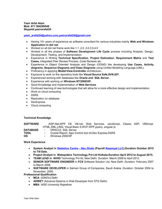 Yasir Arfat Alam
Mob: 971 564299549
SkypeId:yasirarafat24
yasir_arafat24@yahoo.com,yasirarafat24@gmail.com
• Having 10+ years of experience as software consultant for various industries mainly Web and Windows
Application in dot net.
• Worked on all dot net frame work like 1.1 ,2.0 ,3.0,3.5,4.0
• Worked in all the phases of Software Development Life Cycle process including Analysis, Design,
Development, Testing, and Implementation.
• Experience in Writing Technical Specification, Project Estimation, Requirement Matrix and Test
Cases, Integrated Peer Review Process, Code Reviews etc.
• Experience in Object Oriented Analysis and Design (OOAD) like developing Use Cases, Activity
diagrams, Sequence Diagrams and Class Diagrams using Unified Modeling Language (UML).
• Proficiency in applying Model-View-Controller architecture .
• Exposure to work on the repository tools like Visual Source Safe,SVN,GIT.
• Experienced working with databases like Oracle and SQL Server.
• Experience with working on Windows NT/2000/XP.
• Good Knowledge and implementation of Web Services.
• Continued learning of new technologies that will allow for a more effective design and implementation.
• Work on cloud computing
• SSRS
• Replication on database
• DevExpress
• Cloud computing
Technical Knowledge
SOFTWARE :ASP.Net,WPF C#, VB.net, Web Services, JavaScript, Classic ASP, VBScript,
HTML,XML,LINQ, Visual Basic 6,WCF,WPF,jquery, angular js
DATABASE : ORACLE, SQL Server
TOOL : Crystal Report, Ajax Control tool kit,Dev Express,SSRS
OS : Windows 2000/XP
Work Experience
• System Analyst in Statistics Centre - Abu Dhabi (Payroll Raqmiyat LLC).Duration October 2015
to Till Date.
• Project Analyst in Webspiders Technology Pvt Ltd Kolkata.Duration April 2012 to August 2015.
• TEAM LEAD in NIVIO Technology Pvt ltd, New Delhi. Duration: March 2008 to April 2012.
• SENIOR SOFTWARE ENGINEER in FCS Software Solution Ltd, New Delhi .Duration: February 2007
to March 2008.
• SOFTWARE DEVELOPER in Salman Group of Companies, Saudi Arabia .Duration: October 2004 to
November, 2006.
Professional Qualification
• MCA (IGNOU) Delhi
• ADWET (Advance Diploma in Web Developer from STG Delhi)
• MBA IASE University Rajasthan
Yasir Arfat Alam
 